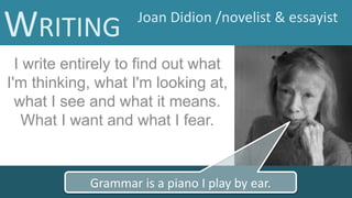 I write entirely to find out what
I'm thinking, what I'm looking at,
what I see and what it means.
What I want and what I fear.
Grammar is a piano I play by ear.
WRITING Joan Didion /novelist & essayist
 