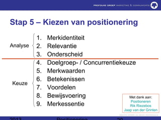 Stap 5 – Kiezen van positionering
          1.   Merkidentiteit
Analyse   2.   Relevantie
          3.   Onderscheid
          4.   Doelgroep- / Concurrentiekeuze
          5.   Merkwaarden
          6.   Betekenissen
Keuze
          7.   Voordelen
          8.   Bewijsvoering               Met dank aan:
                                           Positioneren
          9.   Merkessentie                Rik Riezebos
                                             Jaap van der Grinten
 