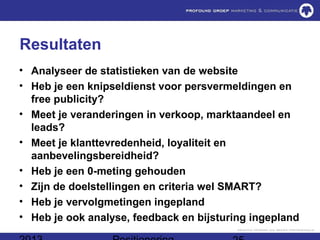 Resultaten
• Analyseer de statistieken van de website
• Heb je een knipseldienst voor persvermeldingen en
  free publicity?
• Meet je veranderingen in verkoop, marktaandeel en
  leads?
• Meet je klanttevredenheid, loyaliteit en
  aanbevelingsbereidheid?
• Heb je een 0-meting gehouden
• Zijn de doelstellingen en criteria wel SMART?
• Heb je vervolgmetingen ingepland
• Heb je ook analyse, feedback en bijsturing ingepland
 