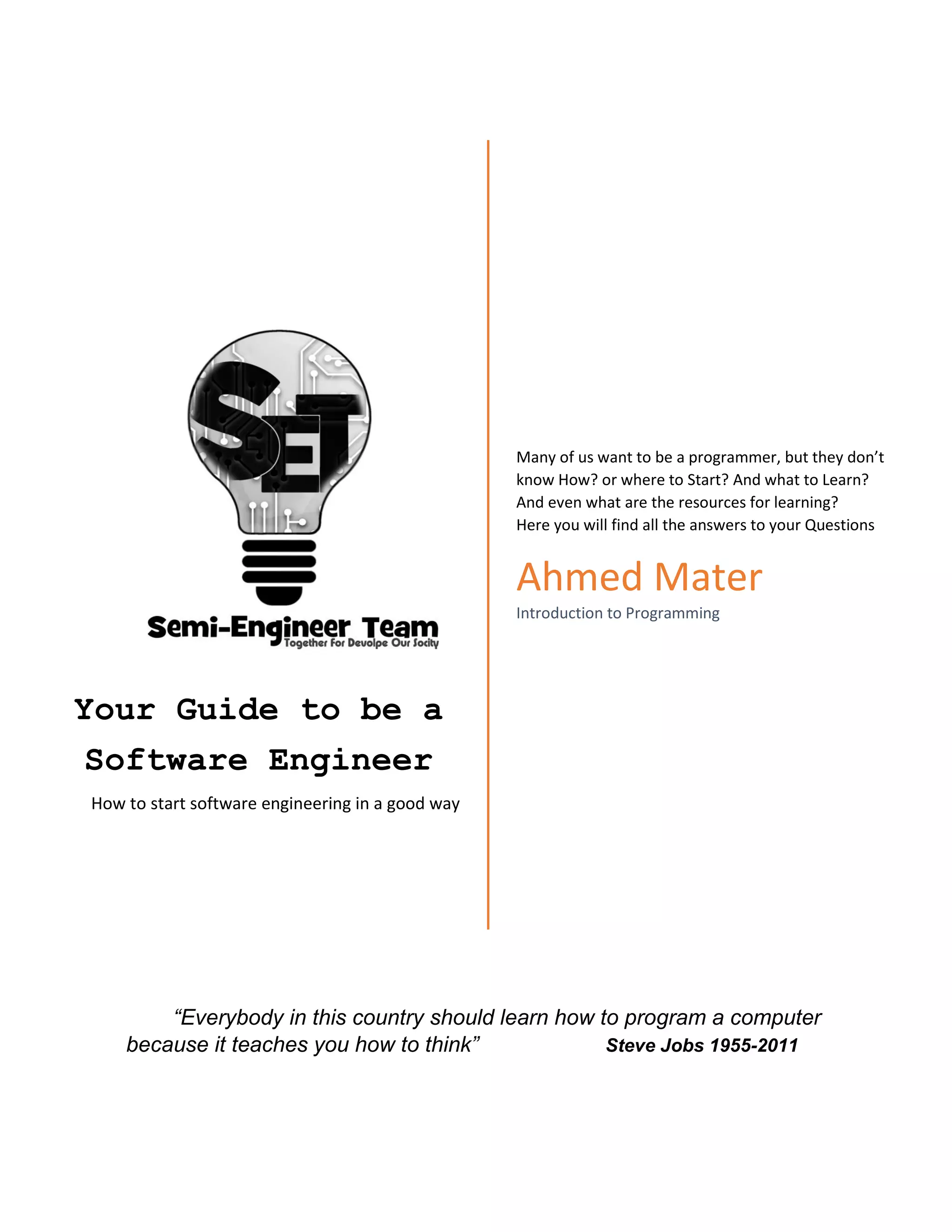 Your Guide to be a
Software Engineer
How to start software engineering in a good way
Many of us want to be a programmer, but they don’t
know How? or where to Start? And what to Learn?
And even what are the resources for learning?
Here you will find all the answers to your Questions
Ahmed Mater
Introduction to Programming
“Everybody in this country should learn how to program a computer
because it teaches you how to think” Steve Jobs 1955-2011
 