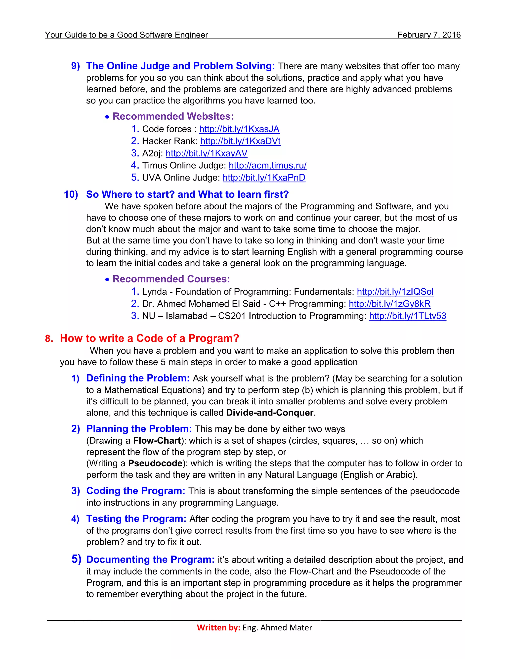 Your Guide to be a Good Software Engineer February 7, 2016
___________________________________________________________________________________________
Written by: Eng. Ahmed Mater
9) The Online Judge and Problem Solving: There are many websites that offer too many
problems for you so you can think about the solutions, practice and apply what you have
learned before, and the problems are categorized and there are highly advanced problems
so you can practice the algorithms you have learned too.
 Recommended Websites:
1. Code forces : http://bit.ly/1KxasJA
2. Hacker Rank: http://bit.ly/1KxaDVt
3. A2oj: http://bit.ly/1KxayAV
4. Timus Online Judge: http://acm.timus.ru/
5. UVA Online Judge: http://bit.ly/1KxaPnD
10) So Where to start? and What to learn first?
We have spoken before about the majors of the Programming and Software, and you
have to choose one of these majors to work on and continue your career, but the most of us
don’t know much about the major and want to take some time to choose the major.
But at the same time you don’t have to take so long in thinking and don’t waste your time
during thinking, and my advice is to start learning English with a general programming course
to learn the initial codes and take a general look on the programming language.
 Recommended Courses:
1. Lynda - Foundation of Programming: Fundamentals: http://bit.ly/1zIQSol
2. Dr. Ahmed Mohamed El Said - C++ Programming: http://bit.ly/1zGy8kR
3. NU – Islamabad – CS201 Introduction to Programming: http://bit.ly/1TLtv53
8. How to write a Code of a Program?
When you have a problem and you want to make an application to solve this problem then
you have to follow these 5 main steps in order to make a good application
1) Defining the Problem: Ask yourself what is the problem? (May be searching for a solution
to a Mathematical Equations) and try to perform step (b) which is planning this problem, but if
it’s difficult to be planned, you can break it into smaller problems and solve every problem
alone, and this technique is called Divide-and-Conquer.
2) Planning the Problem: This may be done by either two ways
(Drawing a Flow-Chart): which is a set of shapes (circles, squares, … so on) which
represent the flow of the program step by step, or
(Writing a Pseudocode): which is writing the steps that the computer has to follow in order to
perform the task and they are written in any Natural Language (English or Arabic).
3) Coding the Program: This is about transforming the simple sentences of the pseudocode
into instructions in any programming Language.
4) Testing the Program: After coding the program you have to try it and see the result, most
of the programs don’t give correct results from the first time so you have to see where is the
problem? and try to fix it out.
5) Documenting the Program: it’s about writing a detailed description about the project, and
it may include the comments in the code, also the Flow-Chart and the Pseudocode of the
Program, and this is an important step in programming procedure as it helps the programmer
to remember everything about the project in the future.
 
