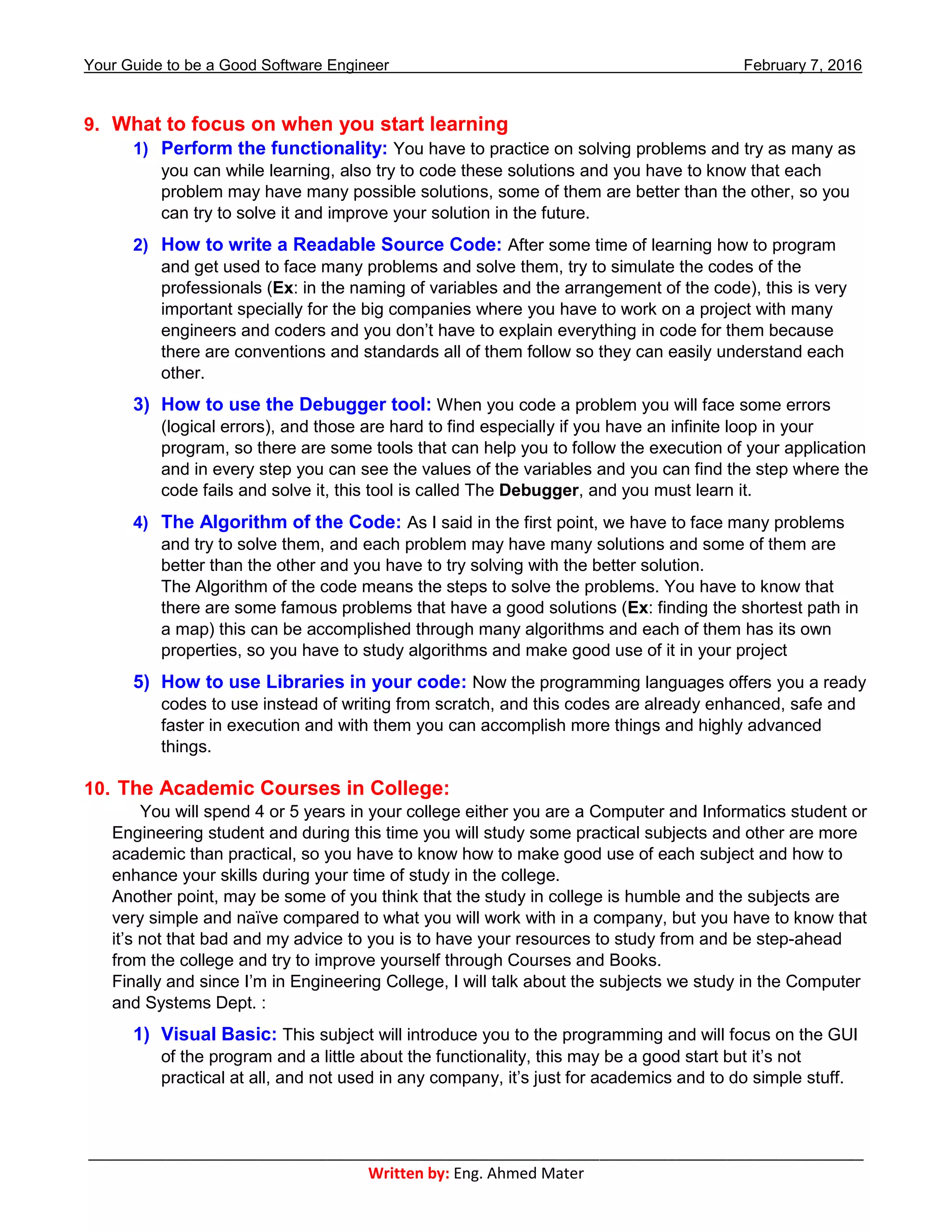 Your Guide to be a Good Software Engineer February 7, 2016
___________________________________________________________________________________________
Written by: Eng. Ahmed Mater
9. What to focus on when you start learning
1) Perform the functionality: You have to practice on solving problems and try as many as
you can while learning, also try to code these solutions and you have to know that each
problem may have many possible solutions, some of them are better than the other, so you
can try to solve it and improve your solution in the future.
2) How to write a Readable Source Code: After some time of learning how to program
and get used to face many problems and solve them, try to simulate the codes of the
professionals (Ex: in the naming of variables and the arrangement of the code), this is very
important specially for the big companies where you have to work on a project with many
engineers and coders and you don’t have to explain everything in code for them because
there are conventions and standards all of them follow so they can easily understand each
other.
3) How to use the Debugger tool: When you code a problem you will face some errors
(logical errors), and those are hard to find especially if you have an infinite loop in your
program, so there are some tools that can help you to follow the execution of your application
and in every step you can see the values of the variables and you can find the step where the
code fails and solve it, this tool is called The Debugger, and you must learn it.
4) The Algorithm of the Code: As I said in the first point, we have to face many problems
and try to solve them, and each problem may have many solutions and some of them are
better than the other and you have to try solving with the better solution.
The Algorithm of the code means the steps to solve the problems. You have to know that
there are some famous problems that have a good solutions (Ex: finding the shortest path in
a map) this can be accomplished through many algorithms and each of them has its own
properties, so you have to study algorithms and make good use of it in your project
5) How to use Libraries in your code: Now the programming languages offers you a ready
codes to use instead of writing from scratch, and this codes are already enhanced, safe and
faster in execution and with them you can accomplish more things and highly advanced
things.
10. The Academic Courses in College:
You will spend 4 or 5 years in your college either you are a Computer and Informatics student or
Engineering student and during this time you will study some practical subjects and other are more
academic than practical, so you have to know how to make good use of each subject and how to
enhance your skills during your time of study in the college.
Another point, may be some of you think that the study in college is humble and the subjects are
very simple and naïve compared to what you will work with in a company, but you have to know that
it’s not that bad and my advice to you is to have your resources to study from and be step-ahead
from the college and try to improve yourself through Courses and Books.
Finally and since I’m in Engineering College, I will talk about the subjects we study in the Computer
and Systems Dept. :
1) Visual Basic: This subject will introduce you to the programming and will focus on the GUI
of the program and a little about the functionality, this may be a good start but it’s not
practical at all, and not used in any company, it’s just for academics and to do simple stuff.
 