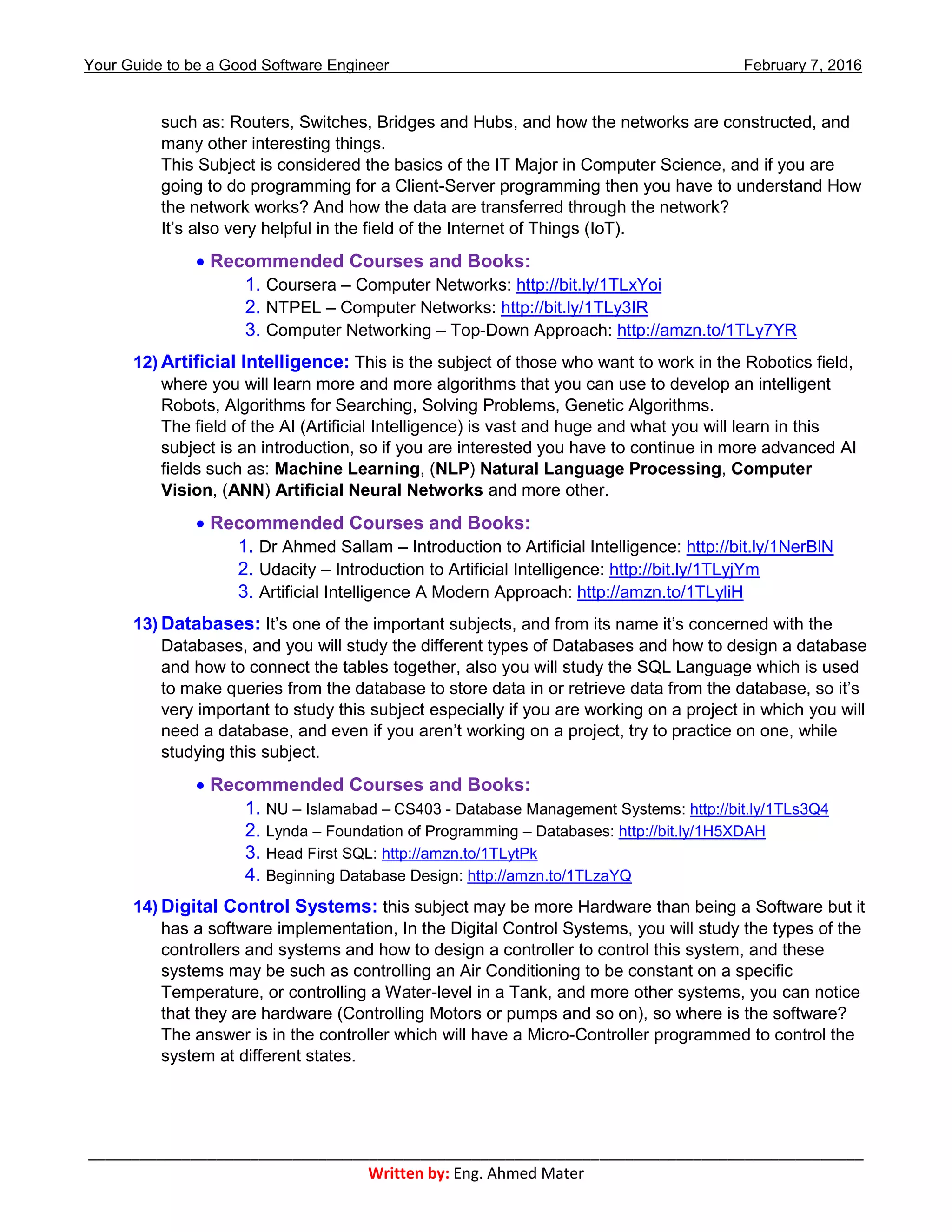 Your Guide to be a Good Software Engineer February 7, 2016
___________________________________________________________________________________________
Written by: Eng. Ahmed Mater
such as: Routers, Switches, Bridges and Hubs, and how the networks are constructed, and
many other interesting things.
This Subject is considered the basics of the IT Major in Computer Science, and if you are
going to do programming for a Client-Server programming then you have to understand How
the network works? And how the data are transferred through the network?
It’s also very helpful in the field of the Internet of Things (IoT).
 Recommended Courses and Books:
1. Coursera – Computer Networks: http://bit.ly/1TLxYoi
2. NTPEL – Computer Networks: http://bit.ly/1TLy3IR
3. Computer Networking – Top-Down Approach: http://amzn.to/1TLy7YR
12) Artificial Intelligence: This is the subject of those who want to work in the Robotics field,
where you will learn more and more algorithms that you can use to develop an intelligent
Robots, Algorithms for Searching, Solving Problems, Genetic Algorithms.
The field of the AI (Artificial Intelligence) is vast and huge and what you will learn in this
subject is an introduction, so if you are interested you have to continue in more advanced AI
fields such as: Machine Learning, (NLP) Natural Language Processing, Computer
Vision, (ANN) Artificial Neural Networks and more other.
 Recommended Courses and Books:
1. Dr Ahmed Sallam – Introduction to Artificial Intelligence: http://bit.ly/1NerBlN
2. Udacity – Introduction to Artificial Intelligence: http://bit.ly/1TLyjYm
3. Artificial Intelligence A Modern Approach: http://amzn.to/1TLyliH
13) Databases: It’s one of the important subjects, and from its name it’s concerned with the
Databases, and you will study the different types of Databases and how to design a database
and how to connect the tables together, also you will study the SQL Language which is used
to make queries from the database to store data in or retrieve data from the database, so it’s
very important to study this subject especially if you are working on a project in which you will
need a database, and even if you aren’t working on a project, try to practice on one, while
studying this subject.
 Recommended Courses and Books:
1. NU – Islamabad – CS403 - Database Management Systems: http://bit.ly/1TLs3Q4
2. Lynda – Foundation of Programming – Databases: http://bit.ly/1H5XDAH
3. Head First SQL: http://amzn.to/1TLytPk
4. Beginning Database Design: http://amzn.to/1TLzaYQ
14) Digital Control Systems: this subject may be more Hardware than being a Software but it
has a software implementation, In the Digital Control Systems, you will study the types of the
controllers and systems and how to design a controller to control this system, and these
systems may be such as controlling an Air Conditioning to be constant on a specific
Temperature, or controlling a Water-level in a Tank, and more other systems, you can notice
that they are hardware (Controlling Motors or pumps and so on), so where is the software?
The answer is in the controller which will have a Micro-Controller programmed to control the
system at different states.
 