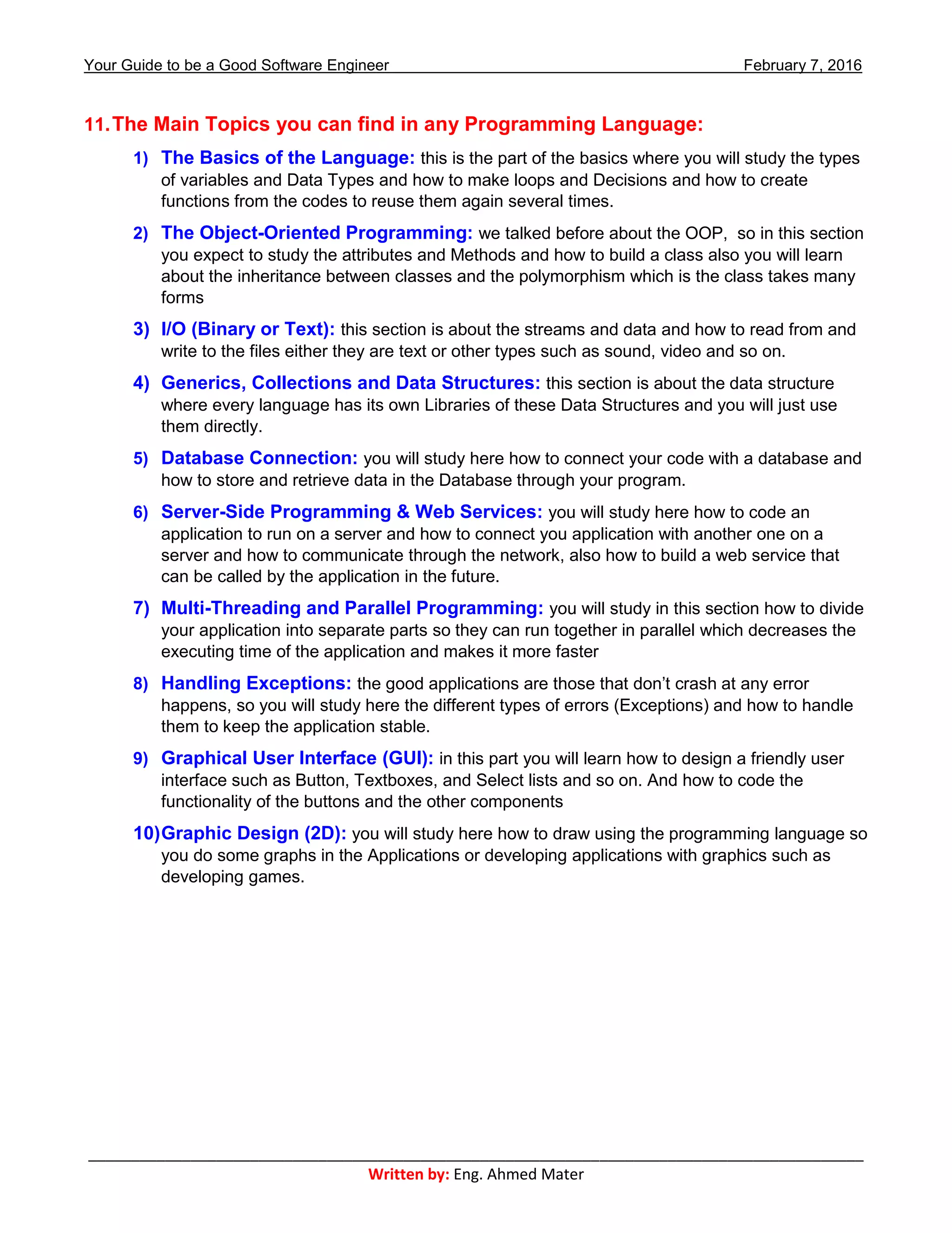 Your Guide to be a Good Software Engineer February 7, 2016
___________________________________________________________________________________________
Written by: Eng. Ahmed Mater
11.The Main Topics you can find in any Programming Language:
1) The Basics of the Language: this is the part of the basics where you will study the types
of variables and Data Types and how to make loops and Decisions and how to create
functions from the codes to reuse them again several times.
2) The Object-Oriented Programming: we talked before about the OOP, so in this section
you expect to study the attributes and Methods and how to build a class also you will learn
about the inheritance between classes and the polymorphism which is the class takes many
forms
3) I/O (Binary or Text): this section is about the streams and data and how to read from and
write to the files either they are text or other types such as sound, video and so on.
4) Generics, Collections and Data Structures: this section is about the data structure
where every language has its own Libraries of these Data Structures and you will just use
them directly.
5) Database Connection: you will study here how to connect your code with a database and
how to store and retrieve data in the Database through your program.
6) Server-Side Programming & Web Services: you will study here how to code an
application to run on a server and how to connect you application with another one on a
server and how to communicate through the network, also how to build a web service that
can be called by the application in the future.
7) Multi-Threading and Parallel Programming: you will study in this section how to divide
your application into separate parts so they can run together in parallel which decreases the
executing time of the application and makes it more faster
8) Handling Exceptions: the good applications are those that don’t crash at any error
happens, so you will study here the different types of errors (Exceptions) and how to handle
them to keep the application stable.
9) Graphical User Interface (GUI): in this part you will learn how to design a friendly user
interface such as Button, Textboxes, and Select lists and so on. And how to code the
functionality of the buttons and the other components
10)Graphic Design (2D): you will study here how to draw using the programming language so
you do some graphs in the Applications or developing applications with graphics such as
developing games.
 