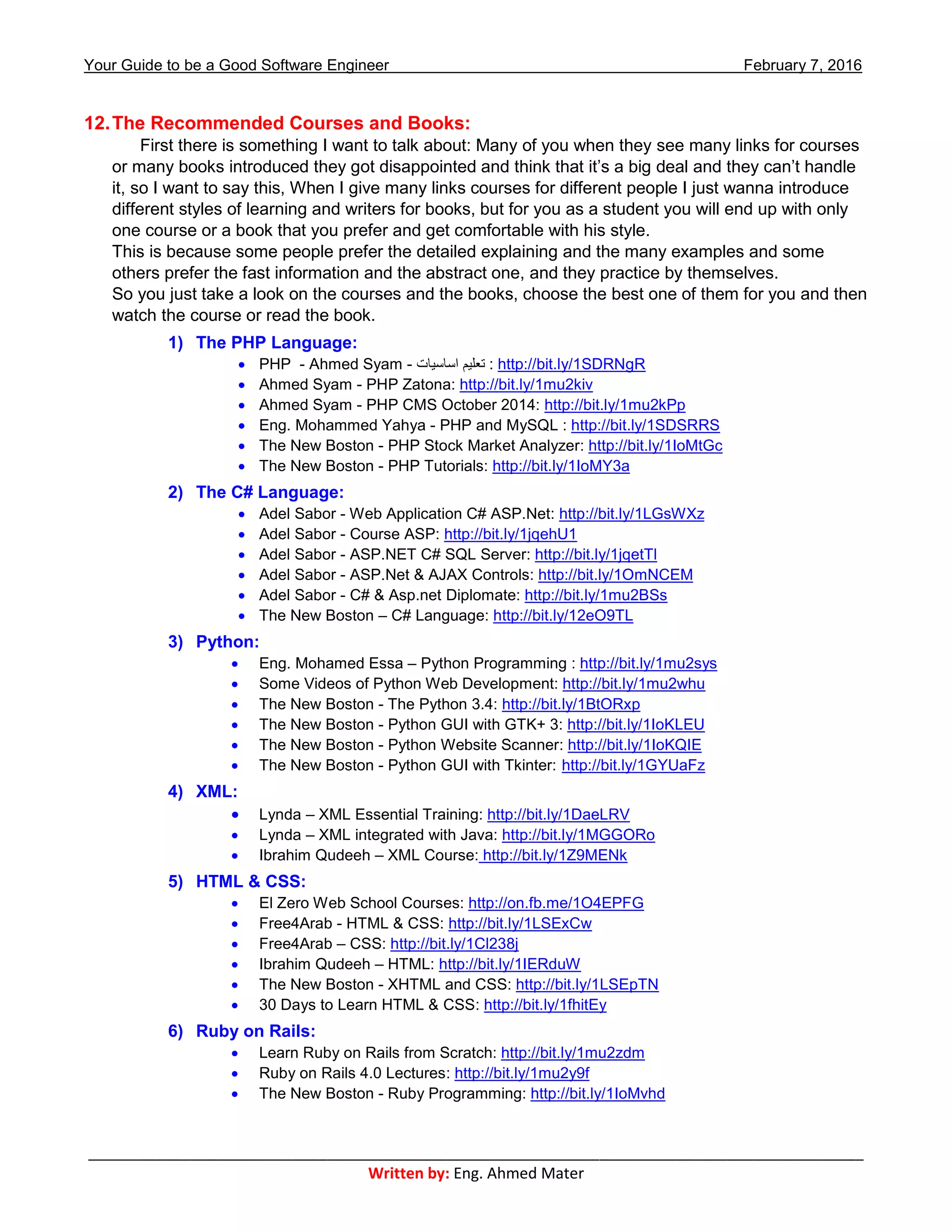 Your Guide to be a Good Software Engineer February 7, 2016
___________________________________________________________________________________________
Written by: Eng. Ahmed Mater
12.The Recommended Courses and Books:
First there is something I want to talk about: Many of you when they see many links for courses
or many books introduced they got disappointed and think that it’s a big deal and they can’t handle
it, so I want to say this, When I give many links courses for different people I just wanna introduce
different styles of learning and writers for books, but for you as a student you will end up with only
one course or a book that you prefer and get comfortable with his style.
This is because some people prefer the detailed explaining and the many examples and some
others prefer the fast information and the abstract one, and they practice by themselves.
So you just take a look on the courses and the books, choose the best one of them for you and then
watch the course or read the book.
1) The PHP Language:
 PHP - Ahmed Syam - ‫اساسيات‬ ‫تعليم‬ : http://bit.ly/1SDRNgR
 Ahmed Syam - PHP Zatona: http://bit.ly/1mu2kiv
 Ahmed Syam - PHP CMS October 2014: http://bit.ly/1mu2kPp
 Eng. Mohammed Yahya - PHP and MySQL : http://bit.ly/1SDSRRS
 The New Boston - PHP Stock Market Analyzer: http://bit.ly/1IoMtGc
 The New Boston - PHP Tutorials: http://bit.ly/1IoMY3a
2) The C# Language:
 Adel Sabor - Web Application C# ASP.Net: http://bit.ly/1LGsWXz
 Adel Sabor - Course ASP: http://bit.ly/1jqehU1
 Adel Sabor - ASP.NET C# SQL Server: http://bit.ly/1jqetTl
 Adel Sabor - ASP.Net & AJAX Controls: http://bit.ly/1OmNCEM
 Adel Sabor - C# & Asp.net Diplomate: http://bit.ly/1mu2BSs
 The New Boston – C# Language: http://bit.ly/12eO9TL
3) Python:
 Eng. Mohamed Essa – Python Programming : http://bit.ly/1mu2sys
 Some Videos of Python Web Development: http://bit.ly/1mu2whu
 The New Boston - The Python 3.4: http://bit.ly/1BtORxp
 The New Boston - Python GUI with GTK+ 3: http://bit.ly/1IoKLEU
 The New Boston - Python Website Scanner: http://bit.ly/1IoKQIE
 The New Boston - Python GUI with Tkinter: http://bit.ly/1GYUaFz
4) XML:
 Lynda – XML Essential Training: http://bit.ly/1DaeLRV
 Lynda – XML integrated with Java: http://bit.ly/1MGGORo
 Ibrahim Qudeeh – XML Course: http://bit.ly/1Z9MENk
5) HTML & CSS:
 El Zero Web School Courses: http://on.fb.me/1O4EPFG
 Free4Arab - HTML & CSS: http://bit.ly/1LSExCw
 Free4Arab – CSS: http://bit.ly/1Cl238j
 Ibrahim Qudeeh – HTML: http://bit.ly/1IERduW
 The New Boston - XHTML and CSS: http://bit.ly/1LSEpTN
 30 Days to Learn HTML & CSS: http://bit.ly/1fhitEy
6) Ruby on Rails:
 Learn Ruby on Rails from Scratch: http://bit.ly/1mu2zdm
 Ruby on Rails 4.0 Lectures: http://bit.ly/1mu2y9f
 The New Boston - Ruby Programming: http://bit.ly/1IoMvhd
 