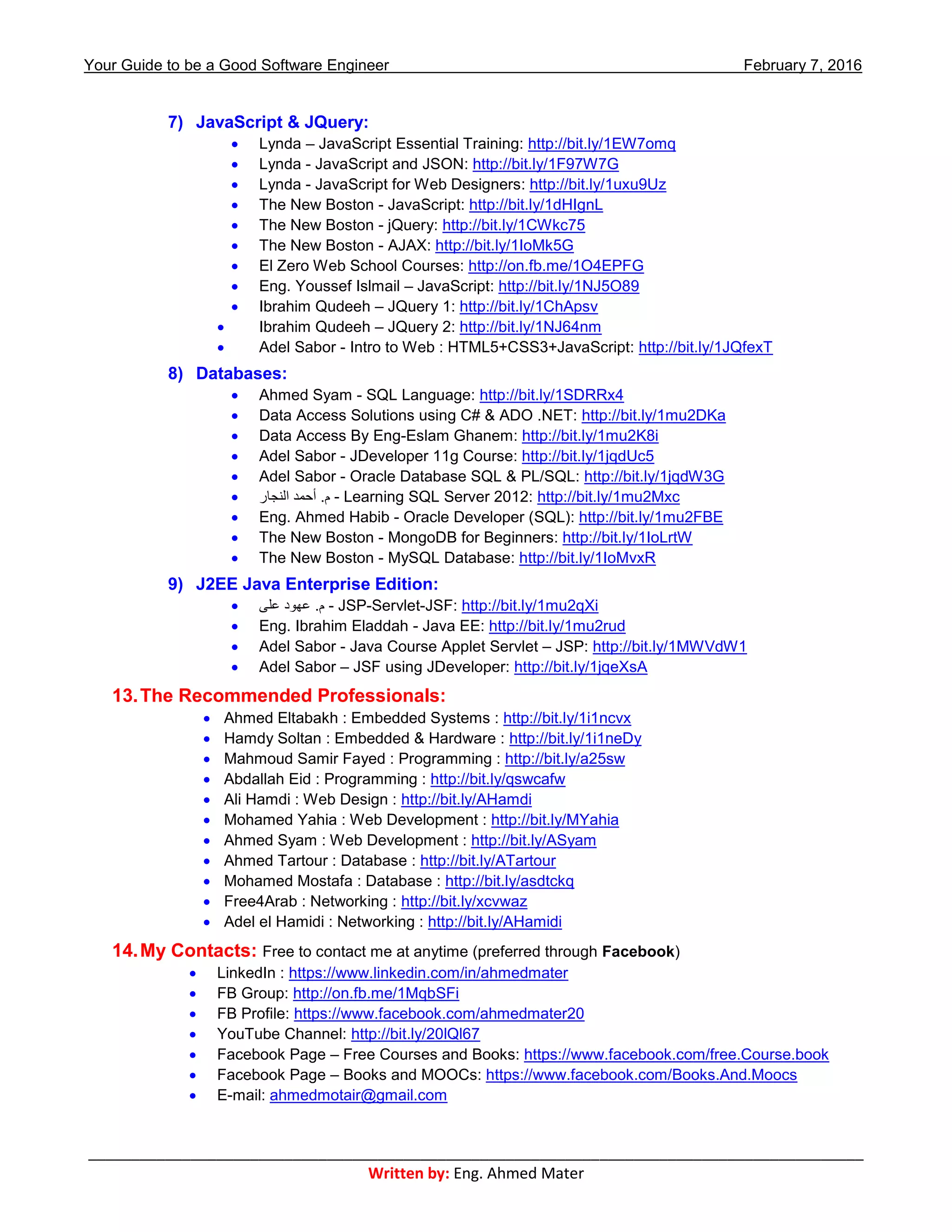 Your Guide to be a Good Software Engineer February 7, 2016
___________________________________________________________________________________________
Written by: Eng. Ahmed Mater
7) JavaScript & JQuery:
 Lynda – JavaScript Essential Training: http://bit.ly/1EW7omq
 Lynda - JavaScript and JSON: http://bit.ly/1F97W7G
 Lynda - JavaScript for Web Designers: http://bit.ly/1uxu9Uz
 The New Boston - JavaScript: http://bit.ly/1dHIgnL
 The New Boston - jQuery: http://bit.ly/1CWkc75
 The New Boston - AJAX: http://bit.ly/1IoMk5G
 El Zero Web School Courses: http://on.fb.me/1O4EPFG
 Eng. Youssef Islmail – JavaScript: http://bit.ly/1NJ5O89
 Ibrahim Qudeeh – JQuery 1: http://bit.ly/1ChApsv
 Ibrahim Qudeeh – JQuery 2: http://bit.ly/1NJ64nm
 Adel Sabor - Intro to Web : HTML5+CSS3+JavaScript: http://bit.ly/1JQfexT
8) Databases:
 Ahmed Syam - SQL Language: http://bit.ly/1SDRRx4
 Data Access Solutions using C# & ADO .NET: http://bit.ly/1mu2DKa
 Data Access By Eng-Eslam Ghanem: http://bit.ly/1mu2K8i
 Adel Sabor - JDeveloper 11g Course: http://bit.ly/1jqdUc5
 Adel Sabor - Oracle Database SQL & PL/SQL: http://bit.ly/1jqdW3G
 ‫النجار‬ ‫أحمد‬ .‫م‬ - Learning SQL Server 2012: http://bit.ly/1mu2Mxc
 Eng. Ahmed Habib - Oracle Developer (SQL): http://bit.ly/1mu2FBE
 The New Boston - MongoDB for Beginners: http://bit.ly/1IoLrtW
 The New Boston - MySQL Database: http://bit.ly/1IoMvxR
9) J2EE Java Enterprise Edition:
 ‫على‬ ‫عهود‬ .‫م‬ - JSP-Servlet-JSF: http://bit.ly/1mu2qXi
 Eng. Ibrahim Eladdah - Java EE: http://bit.ly/1mu2rud
 Adel Sabor - Java Course Applet Servlet – JSP: http://bit.ly/1MWVdW1
 Adel Sabor – JSF using JDeveloper: http://bit.ly/1jqeXsA
13.The Recommended Professionals:
 Ahmed Eltabakh : Embedded Systems : http://bit.ly/1i1ncvx
 Hamdy Soltan : Embedded & Hardware : http://bit.ly/1i1neDy
 Mahmoud Samir Fayed : Programming : http://bit.ly/a25sw
 Abdallah Eid : Programming : http://bit.ly/qswcafw
 Ali Hamdi : Web Design : http://bit.ly/AHamdi
 Mohamed Yahia : Web Development : http://bit.ly/MYahia
 Ahmed Syam : Web Development : http://bit.ly/ASyam
 Ahmed Tartour : Database : http://bit.ly/ATartour
 Mohamed Mostafa : Database : http://bit.ly/asdtckq
 Free4Arab : Networking : http://bit.ly/xcvwaz
 Adel el Hamidi : Networking : http://bit.ly/AHamidi
14.My Contacts: Free to contact me at anytime (preferred through Facebook)
 LinkedIn : https://www.linkedin.com/in/ahmedmater
 FB Group: http://on.fb.me/1MqbSFi
 FB Profile: https://www.facebook.com/ahmedmater20
 YouTube Channel: http://bit.ly/20lQl67
 Facebook Page – Free Courses and Books: https://www.facebook.com/free.Course.book
 Facebook Page – Books and MOOCs: https://www.facebook.com/Books.And.Moocs
 E-mail: ahmedmotair@gmail.com
 