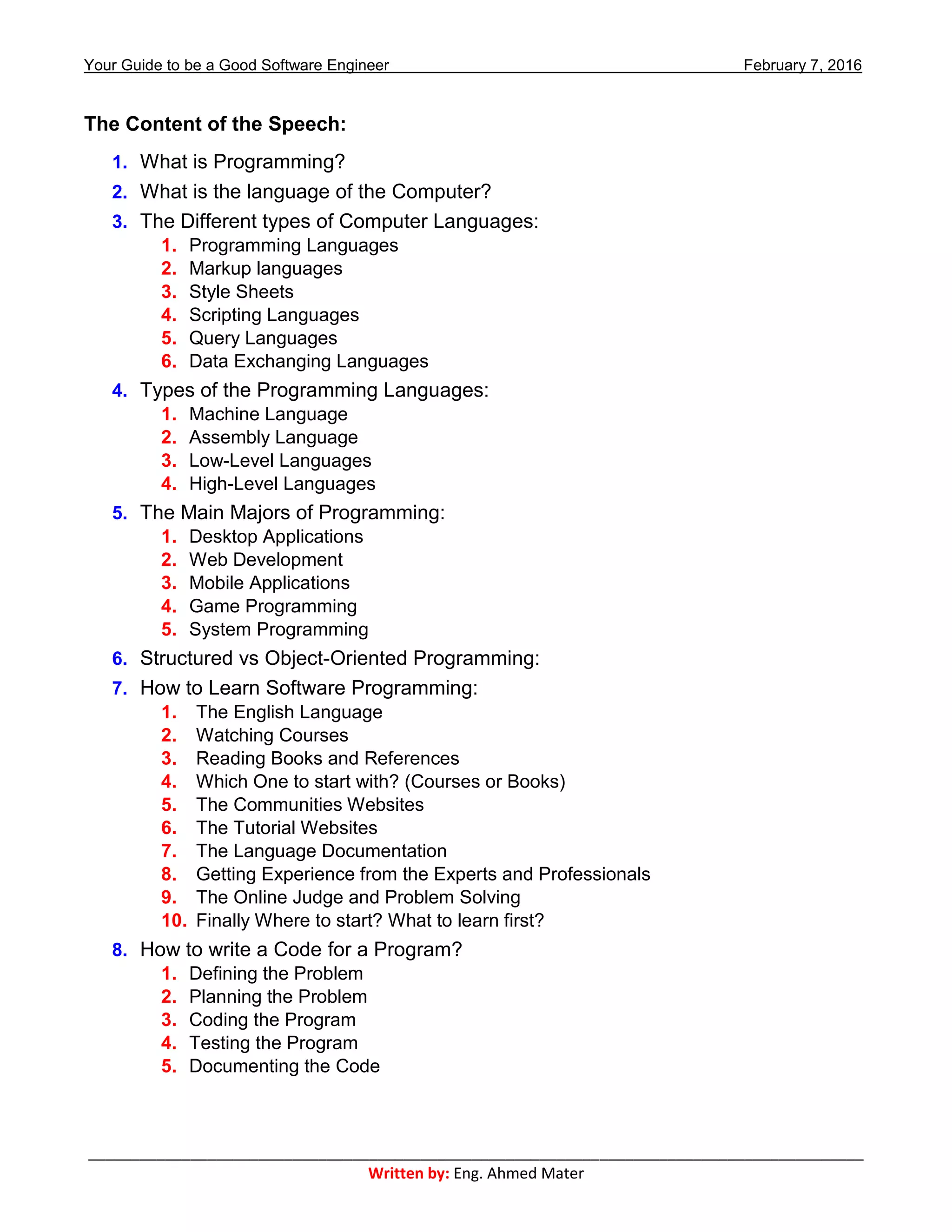 Your Guide to be a Good Software Engineer February 7, 2016
___________________________________________________________________________________________
Written by: Eng. Ahmed Mater
The Content of the Speech:
1. What is Programming?
2. What is the language of the Computer?
3. The Different types of Computer Languages:
1. Programming Languages
2. Markup languages
3. Style Sheets
4. Scripting Languages
5. Query Languages
6. Data Exchanging Languages
4. Types of the Programming Languages:
1. Machine Language
2. Assembly Language
3. Low-Level Languages
4. High-Level Languages
5. The Main Majors of Programming:
1. Desktop Applications
2. Web Development
3. Mobile Applications
4. Game Programming
5. System Programming
6. Structured vs Object-Oriented Programming:
7. How to Learn Software Programming:
1. The English Language
2. Watching Courses
3. Reading Books and References
4. Which One to start with? (Courses or Books)
5. The Communities Websites
6. The Tutorial Websites
7. The Language Documentation
8. Getting Experience from the Experts and Professionals
9. The Online Judge and Problem Solving
10. Finally Where to start? What to learn first?
8. How to write a Code for a Program?
1. Defining the Problem
2. Planning the Problem
3. Coding the Program
4. Testing the Program
5. Documenting the Code
 