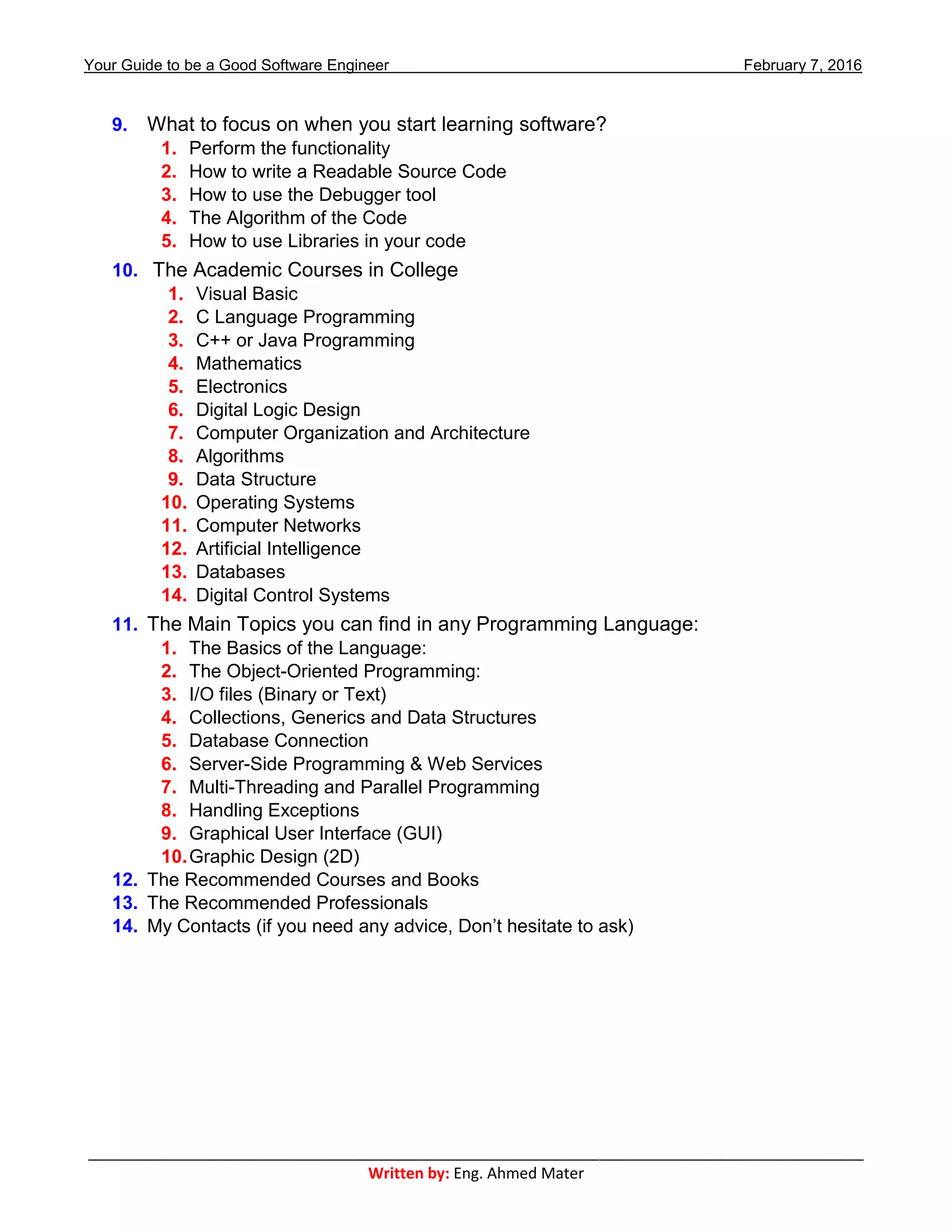 Your Guide to be a Good Software Engineer February 7, 2016
___________________________________________________________________________________________
Written by: Eng. Ahmed Mater
9. What to focus on when you start learning software?
1. Perform the functionality
2. How to write a Readable Source Code
3. How to use the Debugger tool
4. The Algorithm of the Code
5. How to use Libraries in your code
10. The Academic Courses in College
1. Visual Basic
2. C Language Programming
3. C++ or Java Programming
4. Mathematics
5. Electronics
6. Digital Logic Design
7. Computer Organization and Architecture
8. Algorithms
9. Data Structure
10. Operating Systems
11. Computer Networks
12. Artificial Intelligence
13. Databases
14. Digital Control Systems
11. The Main Topics you can find in any Programming Language:
1. The Basics of the Language:
2. The Object-Oriented Programming:
3. I/O files (Binary or Text)
4. Collections, Generics and Data Structures
5. Database Connection
6. Server-Side Programming & Web Services
7. Multi-Threading and Parallel Programming
8. Handling Exceptions
9. Graphical User Interface (GUI)
10.Graphic Design (2D)
12. The Recommended Courses and Books
13. The Recommended Professionals
14. My Contacts (if you need any advice, Don’t hesitate to ask)
 