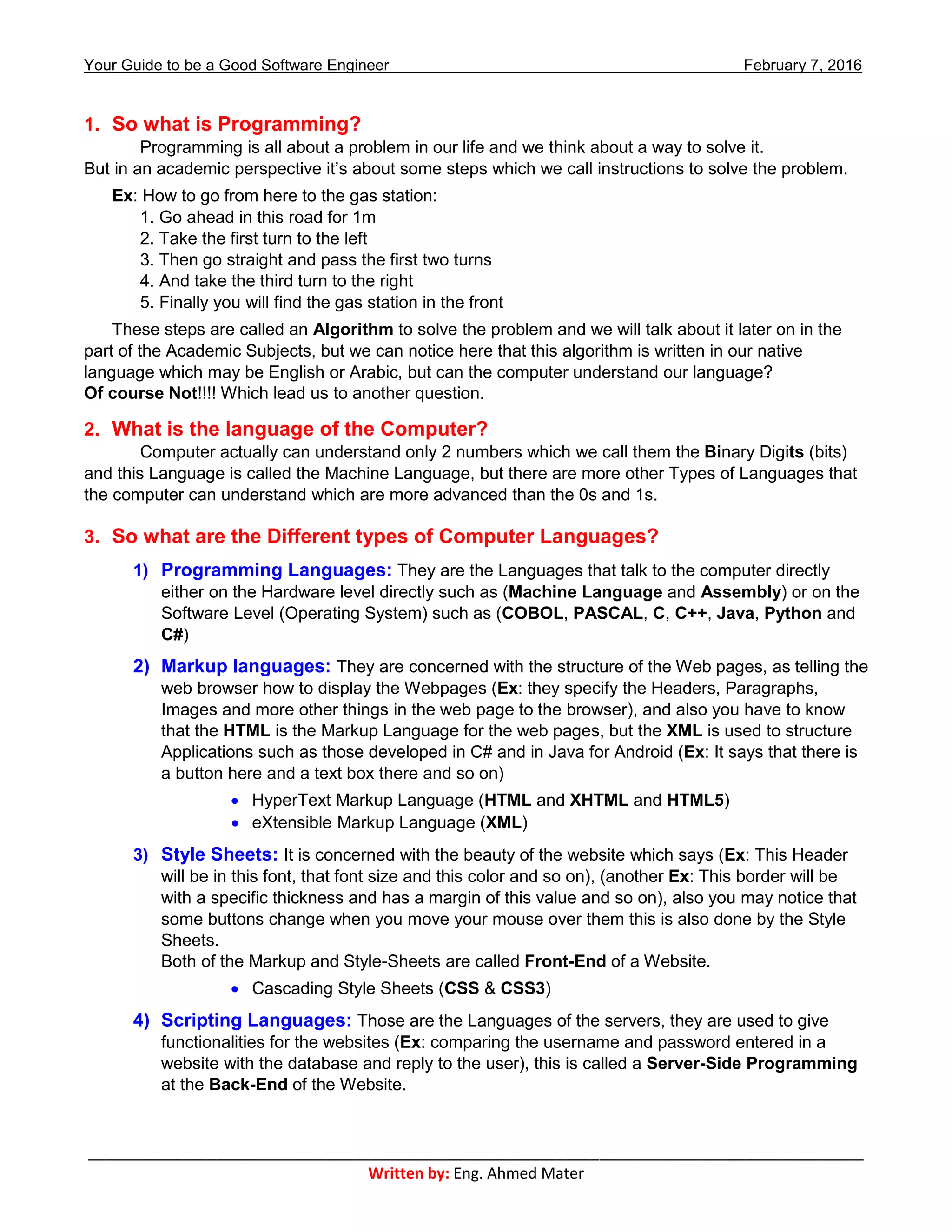 Your Guide to be a Good Software Engineer February 7, 2016
___________________________________________________________________________________________
Written by: Eng. Ahmed Mater
1. So what is Programming?
Programming is all about a problem in our life and we think about a way to solve it.
But in an academic perspective it’s about some steps which we call instructions to solve the problem.
Ex: How to go from here to the gas station:
1. Go ahead in this road for 1m
2. Take the first turn to the left
3. Then go straight and pass the first two turns
4. And take the third turn to the right
5. Finally you will find the gas station in the front
These steps are called an Algorithm to solve the problem and we will talk about it later on in the
part of the Academic Subjects, but we can notice here that this algorithm is written in our native
language which may be English or Arabic, but can the computer understand our language?
Of course Not!!!! Which lead us to another question.
2. What is the language of the Computer?
Computer actually can understand only 2 numbers which we call them the Binary Digits (bits)
and this Language is called the Machine Language, but there are more other Types of Languages that
the computer can understand which are more advanced than the 0s and 1s.
3. So what are the Different types of Computer Languages?
1) Programming Languages: They are the Languages that talk to the computer directly
either on the Hardware level directly such as (Machine Language and Assembly) or on the
Software Level (Operating System) such as (COBOL, PASCAL, C, C++, Java, Python and
C#)
2) Markup languages: They are concerned with the structure of the Web pages, as telling the
web browser how to display the Webpages (Ex: they specify the Headers, Paragraphs,
Images and more other things in the web page to the browser), and also you have to know
that the HTML is the Markup Language for the web pages, but the XML is used to structure
Applications such as those developed in C# and in Java for Android (Ex: It says that there is
a button here and a text box there and so on)
 HyperText Markup Language (HTML and XHTML and HTML5)
 eXtensible Markup Language (XML)
3) Style Sheets: It is concerned with the beauty of the website which says (Ex: This Header
will be in this font, that font size and this color and so on), (another Ex: This border will be
with a specific thickness and has a margin of this value and so on), also you may notice that
some buttons change when you move your mouse over them this is also done by the Style
Sheets.
Both of the Markup and Style-Sheets are called Front-End of a Website.
 Cascading Style Sheets (CSS & CSS3)
4) Scripting Languages: Those are the Languages of the servers, they are used to give
functionalities for the websites (Ex: comparing the username and password entered in a
website with the database and reply to the user), this is called a Server-Side Programming
at the Back-End of the Website.
 