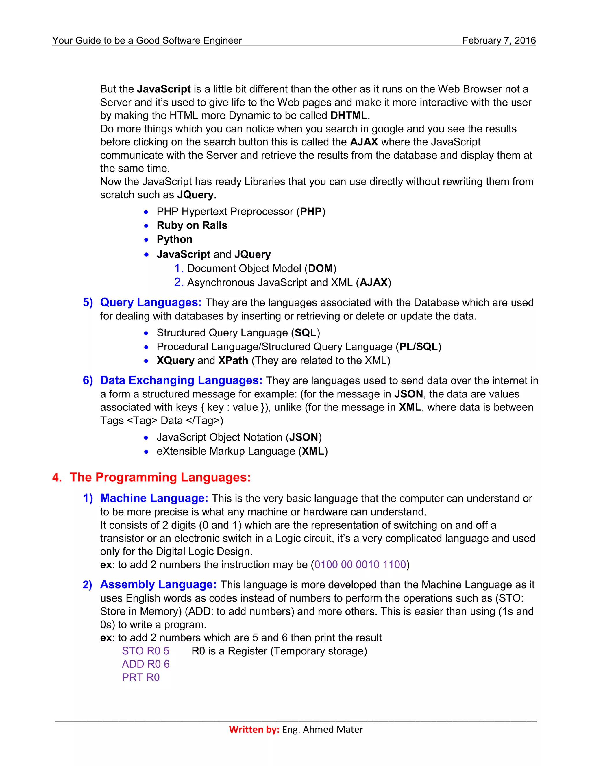 Your Guide to be a Good Software Engineer February 7, 2016
___________________________________________________________________________________________
Written by: Eng. Ahmed Mater
But the JavaScript is a little bit different than the other as it runs on the Web Browser not a
Server and it’s used to give life to the Web pages and make it more interactive with the user
by making the HTML more Dynamic to be called DHTML.
Do more things which you can notice when you search in google and you see the results
before clicking on the search button this is called the AJAX where the JavaScript
communicate with the Server and retrieve the results from the database and display them at
the same time.
Now the JavaScript has ready Libraries that you can use directly without rewriting them from
scratch such as JQuery.
 PHP Hypertext Preprocessor (PHP)
 Ruby on Rails
 Python
 JavaScript and JQuery
1. Document Object Model (DOM)
2. Asynchronous JavaScript and XML (AJAX)
5) Query Languages: They are the languages associated with the Database which are used
for dealing with databases by inserting or retrieving or delete or update the data.
 Structured Query Language (SQL)
 Procedural Language/Structured Query Language (PL/SQL)
 XQuery and XPath (They are related to the XML)
6) Data Exchanging Languages: They are languages used to send data over the internet in
a form a structured message for example: (for the message in JSON, the data are values
associated with keys { key : value }), unlike (for the message in XML, where data is between
Tags <Tag> Data </Tag>)
 JavaScript Object Notation (JSON)
 eXtensible Markup Language (XML)
4. The Programming Languages:
1) Machine Language: This is the very basic language that the computer can understand or
to be more precise is what any machine or hardware can understand.
It consists of 2 digits (0 and 1) which are the representation of switching on and off a
transistor or an electronic switch in a Logic circuit, it’s a very complicated language and used
only for the Digital Logic Design.
ex: to add 2 numbers the instruction may be (0100 00 0010 1100)
2) Assembly Language: This language is more developed than the Machine Language as it
uses English words as codes instead of numbers to perform the operations such as (STO:
Store in Memory) (ADD: to add numbers) and more others. This is easier than using (1s and
0s) to write a program.
ex: to add 2 numbers which are 5 and 6 then print the result
STO R0 5 R0 is a Register (Temporary storage)
ADD R0 6
PRT R0
 