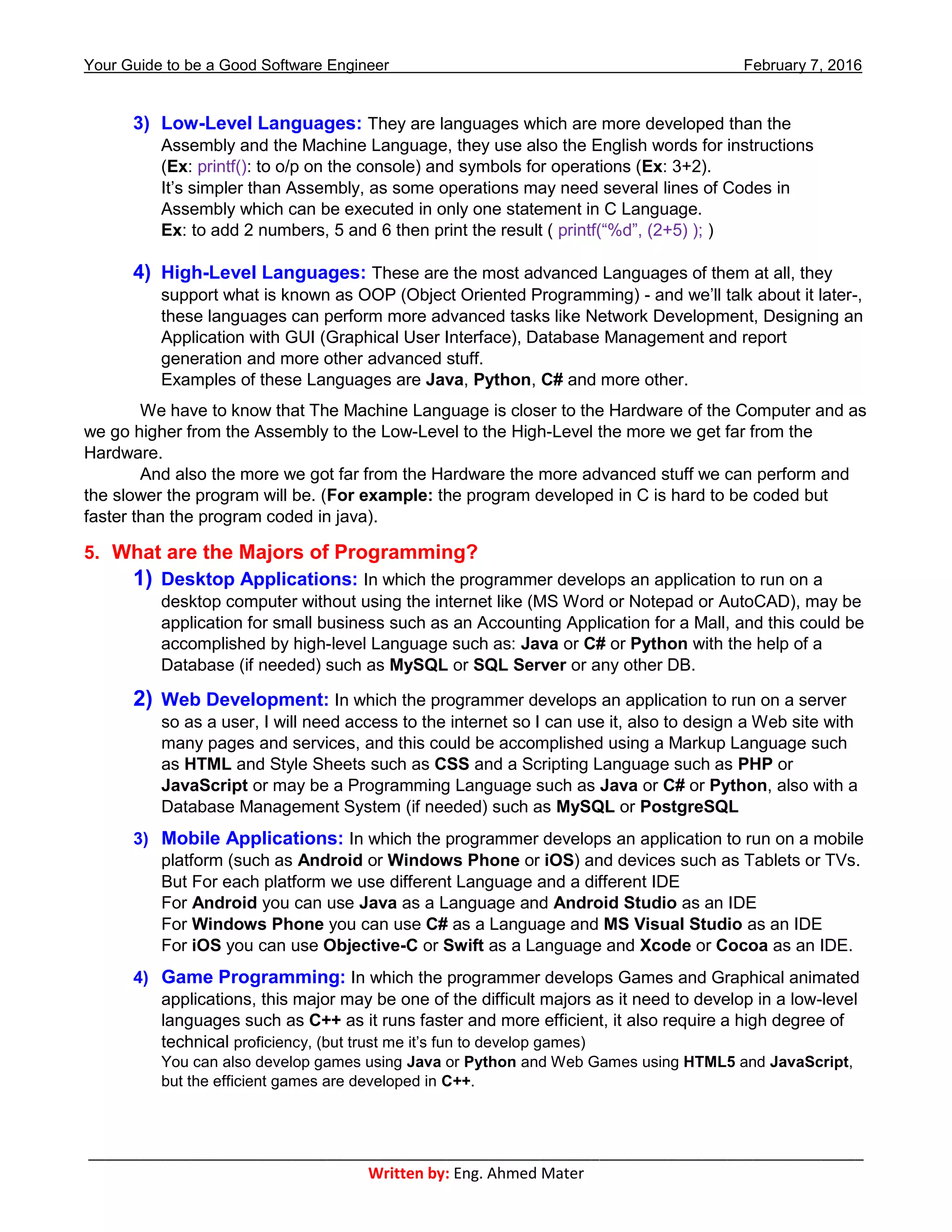 Your Guide to be a Good Software Engineer February 7, 2016
___________________________________________________________________________________________
Written by: Eng. Ahmed Mater
3) Low-Level Languages: They are languages which are more developed than the
Assembly and the Machine Language, they use also the English words for instructions
(Ex: printf(): to o/p on the console) and symbols for operations (Ex: 3+2).
It’s simpler than Assembly, as some operations may need several lines of Codes in
Assembly which can be executed in only one statement in C Language.
Ex: to add 2 numbers, 5 and 6 then print the result ( printf(“%d”, (2+5) ); )
4) High-Level Languages: These are the most advanced Languages of them at all, they
support what is known as OOP (Object Oriented Programming) - and we’ll talk about it later-,
these languages can perform more advanced tasks like Network Development, Designing an
Application with GUI (Graphical User Interface), Database Management and report
generation and more other advanced stuff.
Examples of these Languages are Java, Python, C# and more other.
We have to know that The Machine Language is closer to the Hardware of the Computer and as
we go higher from the Assembly to the Low-Level to the High-Level the more we get far from the
Hardware.
And also the more we got far from the Hardware the more advanced stuff we can perform and
the slower the program will be. (For example: the program developed in C is hard to be coded but
faster than the program coded in java).
5. What are the Majors of Programming?
1) Desktop Applications: In which the programmer develops an application to run on a
desktop computer without using the internet like (MS Word or Notepad or AutoCAD), may be
application for small business such as an Accounting Application for a Mall, and this could be
accomplished by high-level Language such as: Java or C# or Python with the help of a
Database (if needed) such as MySQL or SQL Server or any other DB.
2) Web Development: In which the programmer develops an application to run on a server
so as a user, I will need access to the internet so I can use it, also to design a Web site with
many pages and services, and this could be accomplished using a Markup Language such
as HTML and Style Sheets such as CSS and a Scripting Language such as PHP or
JavaScript or may be a Programming Language such as Java or C# or Python, also with a
Database Management System (if needed) such as MySQL or PostgreSQL
3) Mobile Applications: In which the programmer develops an application to run on a mobile
platform (such as Android or Windows Phone or iOS) and devices such as Tablets or TVs.
But For each platform we use different Language and a different IDE
For Android you can use Java as a Language and Android Studio as an IDE
For Windows Phone you can use C# as a Language and MS Visual Studio as an IDE
For iOS you can use Objective-C or Swift as a Language and Xcode or Cocoa as an IDE.
4) Game Programming: In which the programmer develops Games and Graphical animated
applications, this major may be one of the difficult majors as it need to develop in a low-level
languages such as C++ as it runs faster and more efficient, it also require a high degree of
technical proficiency, (but trust me it’s fun to develop games)
You can also develop games using Java or Python and Web Games using HTML5 and JavaScript,
but the efficient games are developed in C++.
 