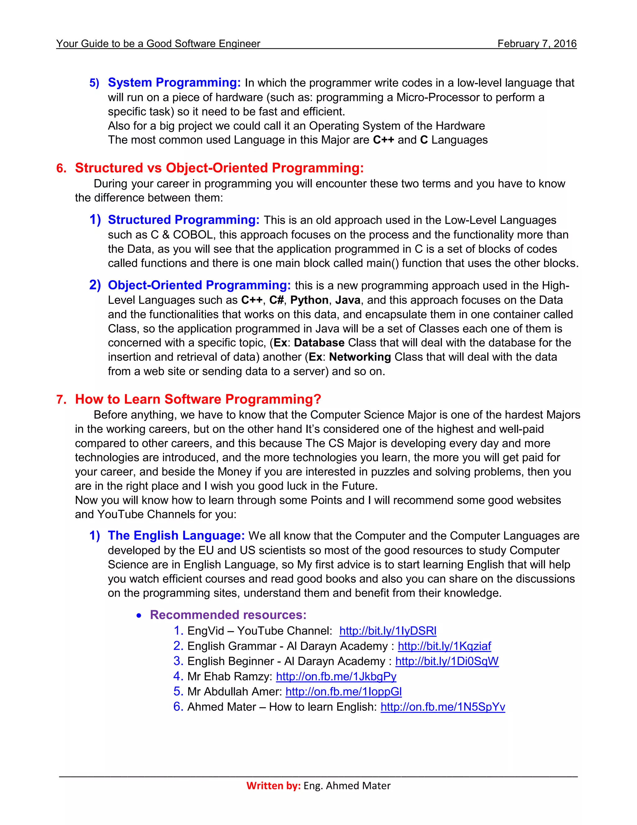 Your Guide to be a Good Software Engineer February 7, 2016
___________________________________________________________________________________________
Written by: Eng. Ahmed Mater
5) System Programming: In which the programmer write codes in a low-level language that
will run on a piece of hardware (such as: programming a Micro-Processor to perform a
specific task) so it need to be fast and efficient.
Also for a big project we could call it an Operating System of the Hardware
The most common used Language in this Major are C++ and C Languages
6. Structured vs Object-Oriented Programming:
During your career in programming you will encounter these two terms and you have to know
the difference between them:
1) Structured Programming: This is an old approach used in the Low-Level Languages
such as C & COBOL, this approach focuses on the process and the functionality more than
the Data, as you will see that the application programmed in C is a set of blocks of codes
called functions and there is one main block called main() function that uses the other blocks.
2) Object-Oriented Programming: this is a new programming approach used in the High-
Level Languages such as C++, C#, Python, Java, and this approach focuses on the Data
and the functionalities that works on this data, and encapsulate them in one container called
Class, so the application programmed in Java will be a set of Classes each one of them is
concerned with a specific topic, (Ex: Database Class that will deal with the database for the
insertion and retrieval of data) another (Ex: Networking Class that will deal with the data
from a web site or sending data to a server) and so on.
7. How to Learn Software Programming?
Before anything, we have to know that the Computer Science Major is one of the hardest Majors
in the working careers, but on the other hand It’s considered one of the highest and well-paid
compared to other careers, and this because The CS Major is developing every day and more
technologies are introduced, and the more technologies you learn, the more you will get paid for
your career, and beside the Money if you are interested in puzzles and solving problems, then you
are in the right place and I wish you good luck in the Future.
Now you will know how to learn through some Points and I will recommend some good websites
and YouTube Channels for you:
1) The English Language: We all know that the Computer and the Computer Languages are
developed by the EU and US scientists so most of the good resources to study Computer
Science are in English Language, so My first advice is to start learning English that will help
you watch efficient courses and read good books and also you can share on the discussions
on the programming sites, understand them and benefit from their knowledge.
 Recommended resources:
1. EngVid – YouTube Channel: http://bit.ly/1IyDSRl
2. English Grammar - Al Darayn Academy : http://bit.ly/1Kqziaf
3. English Beginner - Al Darayn Academy : http://bit.ly/1Di0SqW
4. Mr Ehab Ramzy: http://on.fb.me/1JkbgPy
5. Mr Abdullah Amer: http://on.fb.me/1IoppGl
6. Ahmed Mater – How to learn English: http://on.fb.me/1N5SpYv
 