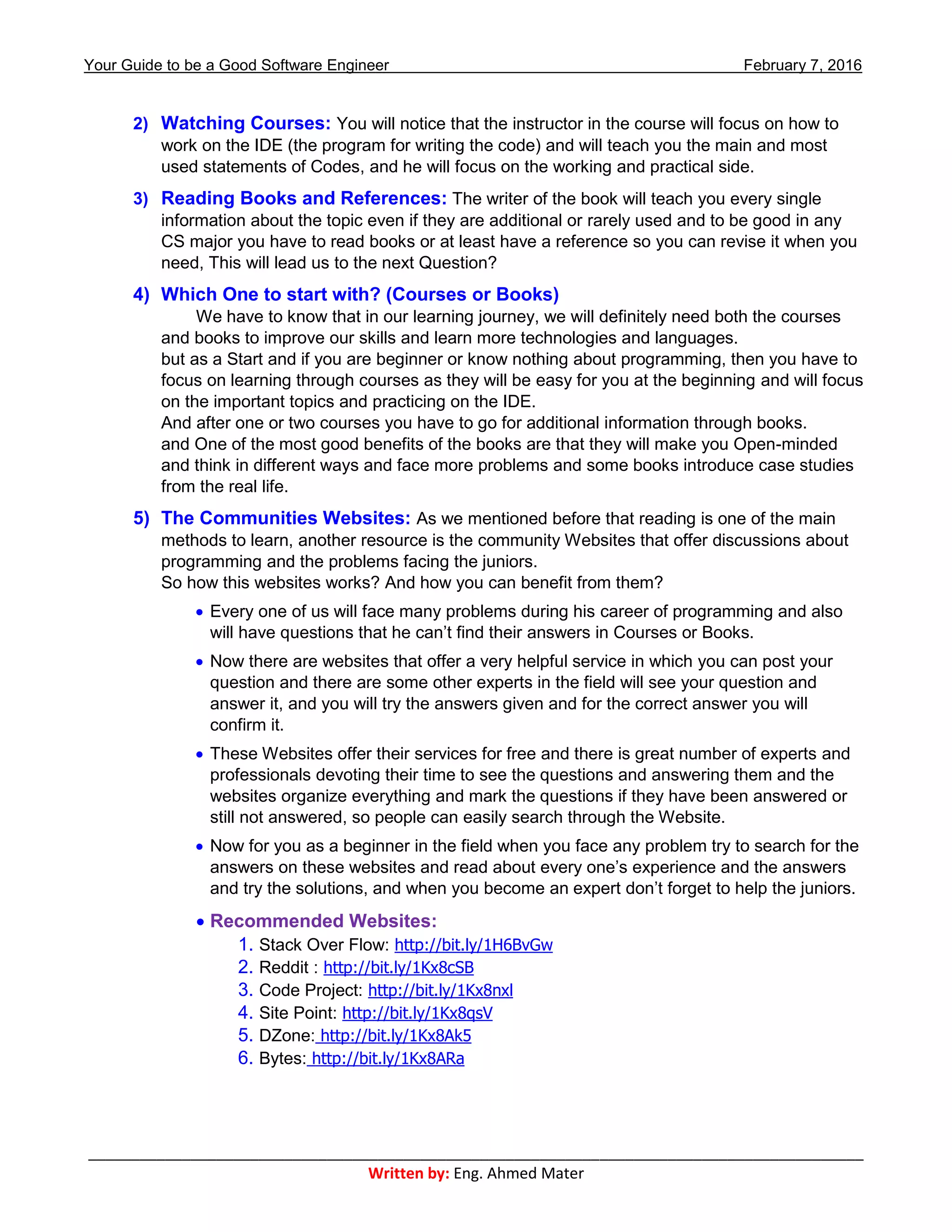 Your Guide to be a Good Software Engineer February 7, 2016
___________________________________________________________________________________________
Written by: Eng. Ahmed Mater
2) Watching Courses: You will notice that the instructor in the course will focus on how to
work on the IDE (the program for writing the code) and will teach you the main and most
used statements of Codes, and he will focus on the working and practical side.
3) Reading Books and References: The writer of the book will teach you every single
information about the topic even if they are additional or rarely used and to be good in any
CS major you have to read books or at least have a reference so you can revise it when you
need, This will lead us to the next Question?
4) Which One to start with? (Courses or Books)
We have to know that in our learning journey, we will definitely need both the courses
and books to improve our skills and learn more technologies and languages.
but as a Start and if you are beginner or know nothing about programming, then you have to
focus on learning through courses as they will be easy for you at the beginning and will focus
on the important topics and practicing on the IDE.
And after one or two courses you have to go for additional information through books.
and One of the most good benefits of the books are that they will make you Open-minded
and think in different ways and face more problems and some books introduce case studies
from the real life.
5) The Communities Websites: As we mentioned before that reading is one of the main
methods to learn, another resource is the community Websites that offer discussions about
programming and the problems facing the juniors.
So how this websites works? And how you can benefit from them?
 Every one of us will face many problems during his career of programming and also
will have questions that he can’t find their answers in Courses or Books.
 Now there are websites that offer a very helpful service in which you can post your
question and there are some other experts in the field will see your question and
answer it, and you will try the answers given and for the correct answer you will
confirm it.
 These Websites offer their services for free and there is great number of experts and
professionals devoting their time to see the questions and answering them and the
websites organize everything and mark the questions if they have been answered or
still not answered, so people can easily search through the Website.
 Now for you as a beginner in the field when you face any problem try to search for the
answers on these websites and read about every one’s experience and the answers
and try the solutions, and when you become an expert don’t forget to help the juniors.
 Recommended Websites:
1. Stack Over Flow: http://bit.ly/1H6BvGw
2. Reddit : http://bit.ly/1Kx8cSB
3. Code Project: http://bit.ly/1Kx8nxl
4. Site Point: http://bit.ly/1Kx8qsV
5. DZone: http://bit.ly/1Kx8Ak5
6. Bytes: http://bit.ly/1Kx8ARa
 