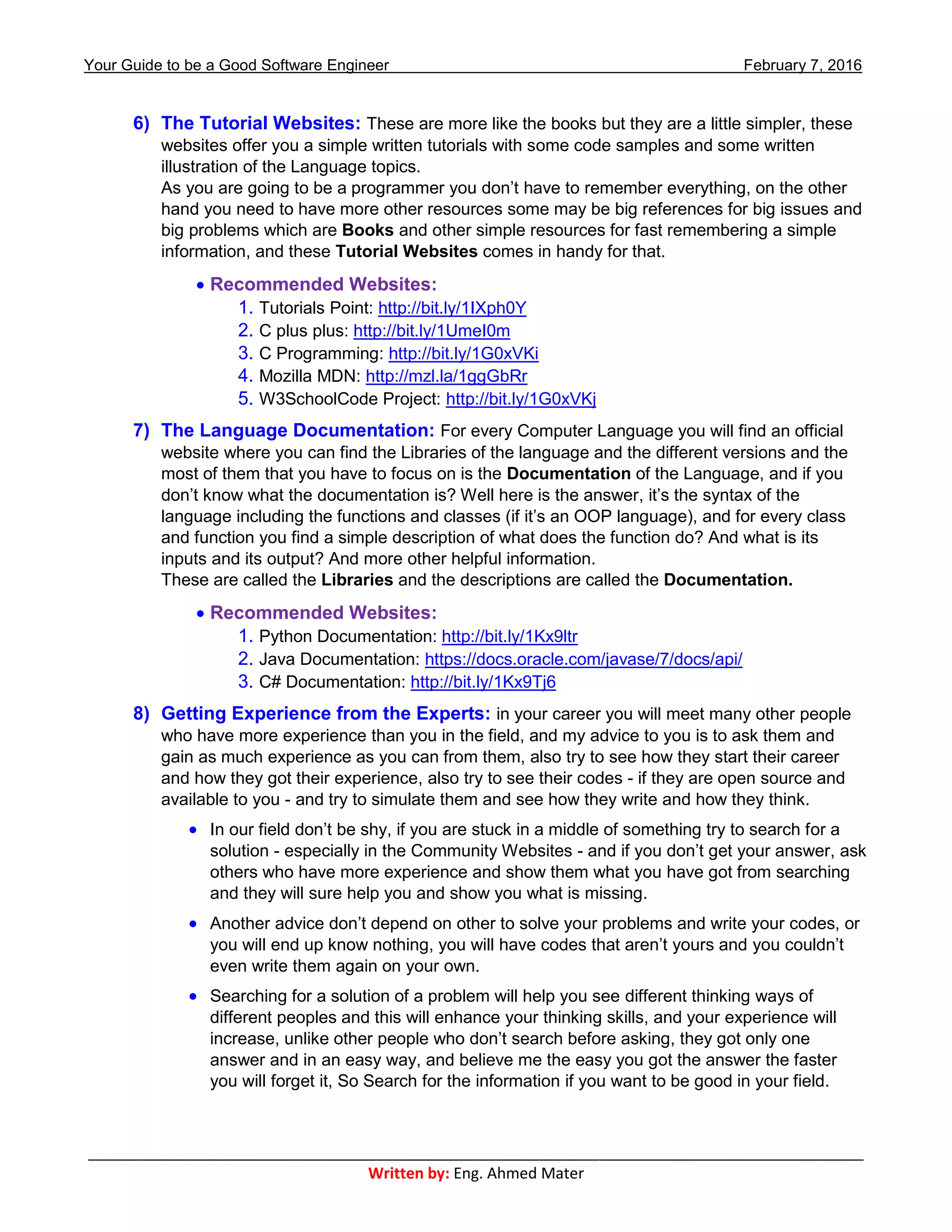 Your Guide to be a Good Software Engineer February 7, 2016
___________________________________________________________________________________________
Written by: Eng. Ahmed Mater
6) The Tutorial Websites: These are more like the books but they are a little simpler, these
websites offer you a simple written tutorials with some code samples and some written
illustration of the Language topics.
As you are going to be a programmer you don’t have to remember everything, on the other
hand you need to have more other resources some may be big references for big issues and
big problems which are Books and other simple resources for fast remembering a simple
information, and these Tutorial Websites comes in handy for that.
 Recommended Websites:
1. Tutorials Point: http://bit.ly/1IXph0Y
2. C plus plus: http://bit.ly/1UmeI0m
3. C Programming: http://bit.ly/1G0xVKi
4. Mozilla MDN: http://mzl.la/1ggGbRr
5. W3SchoolCode Project: http://bit.ly/1G0xVKj
7) The Language Documentation: For every Computer Language you will find an official
website where you can find the Libraries of the language and the different versions and the
most of them that you have to focus on is the Documentation of the Language, and if you
don’t know what the documentation is? Well here is the answer, it’s the syntax of the
language including the functions and classes (if it’s an OOP language), and for every class
and function you find a simple description of what does the function do? And what is its
inputs and its output? And more other helpful information.
These are called the Libraries and the descriptions are called the Documentation.
 Recommended Websites:
1. Python Documentation: http://bit.ly/1Kx9ltr
2. Java Documentation: https://docs.oracle.com/javase/7/docs/api/
3. C# Documentation: http://bit.ly/1Kx9Tj6
8) Getting Experience from the Experts: in your career you will meet many other people
who have more experience than you in the field, and my advice to you is to ask them and
gain as much experience as you can from them, also try to see how they start their career
and how they got their experience, also try to see their codes - if they are open source and
available to you - and try to simulate them and see how they write and how they think.
 In our field don’t be shy, if you are stuck in a middle of something try to search for a
solution - especially in the Community Websites - and if you don’t get your answer, ask
others who have more experience and show them what you have got from searching
and they will sure help you and show you what is missing.
 Another advice don’t depend on other to solve your problems and write your codes, or
you will end up know nothing, you will have codes that aren’t yours and you couldn’t
even write them again on your own.
 Searching for a solution of a problem will help you see different thinking ways of
different peoples and this will enhance your thinking skills, and your experience will
increase, unlike other people who don’t search before asking, they got only one
answer and in an easy way, and believe me the easy you got the answer the faster
you will forget it, So Search for the information if you want to be good in your field.
 
