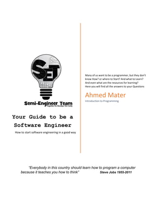 Your Guide to be a
Software Engineer
How to start software engineering in a good way
Many of us want to be a programmer, but they don’t
know How? or where to Start? And what to Learn?
And even what are the resources for learning?
Here you will find all the answers to your Questions
Ahmed Mater
Introduction to Programming
“Everybody in this country should learn how to program a computer
because it teaches you how to think” Steve Jobs 1955-2011
 