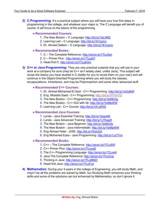 Your Guide to be a Good Software Engineer February 7, 2016
___________________________________________________________________________________________
Written by: Eng. Ahmed Mater
2) C Programming: It’s a practical subject where you will have your true first steps in
programming in the college, and whatever your major is, The C Language will benefit you of
course, It will focus on the basics of the programming.
 Recommended Courses:
1. The New Boston – C Language: http://bit.ly/1IoLNR2
2. Learning Lad – C Language: http://bit.ly/1K1qoUc
3. Dr. Ahmed Sallam – C Language: http://bit.ly/1K1qoUc
 Recommended Books:
1. C – The Complete Reference: http://amzn.to/1TLo5an
2. C – Primer Plus : http://amzn.to/1TLpptV
3. Head first C: http://amzn.to/1TLpkGm
3) C++ or Java Programming: They are very practical subjects that you will use in your
work at a company for sure (may be C++ isn’t widely used, unlike Java), This subject will
revise the basics you have studied in C (better for you to revise them on your own) and will
continue in the Object-Oriented Programming where you will study the classes,
encapsulations, Inheritance, and may be Polymorphism and some other advanced stuff.
 Recommended C++ Courses:
1. Dr. Ahmed Mohamed El Said - C++ Programming: http://bit.ly/1zGy8kR
2. Eng. Mostafa Saad - C++ Programming: http://bit.ly/1P7eV7O
3. The New Boston - C++ Programming: http://bit.ly/1IoMU3g
4. The New Boston - C++ GUI with Qt: http://bit.ly/1IoMpWW
5. Learning Lad - C++ Course: http://bit.ly/1K1qP0S
 Recommended Java Courses:
1. Lynda - Java Essential Training: http://bit.ly/1bzea56
2. Lynda - Java Advanced Training: http://bit.ly/1JThqqH
3. The New Boston - Java Beginner: http://bit.ly/1IoMU3g
4. The New Boston - Java Intermediate: http://bit.ly/1IoMpWW
5. Eng Ahmed Helal - J2SE: http://bit.ly/1KxfuGd
6. Eng Mohamed Essa - Java Programming: http://bit.ly/1JJ7Tnx
 Recommended Books:
1. C++ – The Complete Reference: http://amzn.to/1TLo9XI
2. C++ Primer Plus: http://amzn.to/1TLovgS
3. The C++ Programming Language: http://amzn.to/1TLos4I
4. Java The Complete Reference: http://amzn.to/1TLoCcp
5. Thinking in Java: http://amzn.to/1TLoMQO
6. Head first Java: http://amzn.to/1TLoFoz
4) Mathematics: During your 5 years in the college of Engineering, you will study Math, and
mayn’t be all the problems are solved by Math, but Studying Math enhances your thinking
skills and some of the solutions can but enhanced by Mathematics, so don’t ignore it.
 