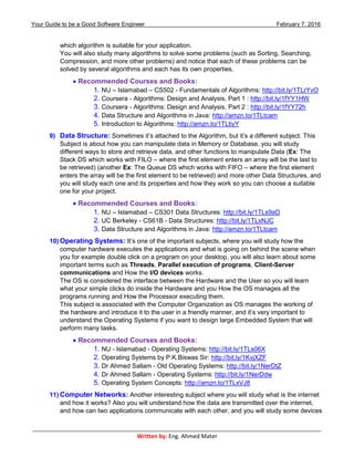 Your Guide to be a Good Software Engineer February 7, 2016
___________________________________________________________________________________________
Written by: Eng. Ahmed Mater
which algorithm is suitable for your application.
You will also study many algorithms to solve some problems (such as Sorting, Searching,
Compression, and more other problems) and notice that each of these problems can be
solved by several algorithms and each has its own properties.
 Recommended Courses and Books:
1. NU – Islamabad – CS502 - Fundamentals of Algorithms: http://bit.ly/1TLrYvO
2. Coursera - Algorithms: Design and Analysis, Part 1 : http://bit.ly/1fYY1HW
3. Coursera - Algorithms: Design and Analysis, Part 2 : http://bit.ly/1fYY72h
4. Data Structure and Algorithms in Java: http://amzn.to/1TLtcam
5. Introduction to Algorithms: http://amzn.to/1TLtiyY
9) Data Structure: Sometimes it’s attached to the Algorithm, but it’s a different subject. This
Subject is about how you can manipulate data in Memory or Database, you will study
different ways to store and retrieve data, and other functions to manipulate Data (Ex: The
Stack DS which works with FILO – where the first element enters an array will be the last to
be retrieved) (another Ex: The Queue DS which works with FIFO – where the first element
enters the array will be the first element to be retrieved) and more other Data Structures, and
you will study each one and its properties and how they work so you can choose a suitable
one for your project.
 Recommended Courses and Books:
1. NU – Islamabad – CS301 Data Structures: http://bit.ly/1TLs9aD
2. UC Berkeley - CS61B - Data Structures: http://bit.ly/1TLxNJC
3. Data Structure and Algorithms in Java: http://amzn.to/1TLtcam
10) Operating Systems: It’s one of the important subjects, where you will study how the
computer hardware executes the applications and what is going on behind the scene when
you for example double click on a program on your desktop, you will also learn about some
important terms such as Threads, Parallel execution of programs, Client-Server
communications and How the I/O devices works.
The OS is considered the interface between the Hardware and the User so you will learn
what your simple clicks do inside the Hardware and you How the OS manages all the
programs running and How the Processor executing them.
This subject is associated with the Computer Organization as OS manages the working of
the hardware and introduce it to the user in a friendly manner, and it’s very important to
understand the Operating Systems if you want to design large Embedded System that will
perform many tasks.
 Recommended Courses and Books:
1. NU - Islamabad - Operating Systems: http://bit.ly/1TLs06X
2. Operating Systems by P.K.Biswas Sir: http://bit.ly/1KvjXZF
3. Dr Ahmed Sallam - Old Operating Systems: http://bit.ly/1NerDtZ
4. Dr Ahmed Sallam - Operating Systems: http://bit.ly/1NerDdw
5. Operating System Concepts: http://amzn.to/1TLxVJ8
11) Computer Networks: Another interesting subject where you will study what is the internet
and how it works? Also you will understand how the data are transmitted over the internet,
and how can two applications communicate with each other, and you will study some devices
 