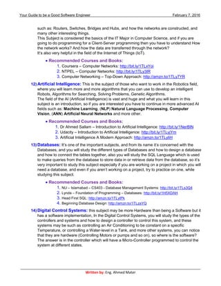 Your Guide to be a Good Software Engineer February 7, 2016
___________________________________________________________________________________________
Written by: Eng. Ahmed Mater
such as: Routers, Switches, Bridges and Hubs, and how the networks are constructed, and
many other interesting things.
This Subject is considered the basics of the IT Major in Computer Science, and if you are
going to do programming for a Client-Server programming then you have to understand How
the network works? And how the data are transferred through the network?
It’s also very helpful in the field of the Internet of Things (IoT).
 Recommended Courses and Books:
1. Coursera – Computer Networks: http://bit.ly/1TLxYoi
2. NTPEL – Computer Networks: http://bit.ly/1TLy3IR
3. Computer Networking – Top-Down Approach: http://amzn.to/1TLy7YR
12) Artificial Intelligence: This is the subject of those who want to work in the Robotics field,
where you will learn more and more algorithms that you can use to develop an intelligent
Robots, Algorithms for Searching, Solving Problems, Genetic Algorithms.
The field of the AI (Artificial Intelligence) is vast and huge and what you will learn in this
subject is an introduction, so if you are interested you have to continue in more advanced AI
fields such as: Machine Learning, (NLP) Natural Language Processing, Computer
Vision, (ANN) Artificial Neural Networks and more other.
 Recommended Courses and Books:
1. Dr Ahmed Sallam – Introduction to Artificial Intelligence: http://bit.ly/1NerBlN
2. Udacity – Introduction to Artificial Intelligence: http://bit.ly/1TLyjYm
3. Artificial Intelligence A Modern Approach: http://amzn.to/1TLyliH
13) Databases: It’s one of the important subjects, and from its name it’s concerned with the
Databases, and you will study the different types of Databases and how to design a database
and how to connect the tables together, also you will study the SQL Language which is used
to make queries from the database to store data in or retrieve data from the database, so it’s
very important to study this subject especially if you are working on a project in which you will
need a database, and even if you aren’t working on a project, try to practice on one, while
studying this subject.
 Recommended Courses and Books:
1. NU – Islamabad – CS403 - Database Management Systems: http://bit.ly/1TLs3Q4
2. Lynda – Foundation of Programming – Databases: http://bit.ly/1H5XDAH
3. Head First SQL: http://amzn.to/1TLytPk
4. Beginning Database Design: http://amzn.to/1TLzaYQ
14) Digital Control Systems: this subject may be more Hardware than being a Software but it
has a software implementation, In the Digital Control Systems, you will study the types of the
controllers and systems and how to design a controller to control this system, and these
systems may be such as controlling an Air Conditioning to be constant on a specific
Temperature, or controlling a Water-level in a Tank, and more other systems, you can notice
that they are hardware (Controlling Motors or pumps and so on), so where is the software?
The answer is in the controller which will have a Micro-Controller programmed to control the
system at different states.
 