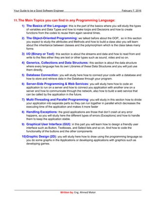 Your Guide to be a Good Software Engineer February 7, 2016
___________________________________________________________________________________________
Written by: Eng. Ahmed Mater
11.The Main Topics you can find in any Programming Language:
1) The Basics of the Language: this is the part of the basics where you will study the types
of variables and Data Types and how to make loops and Decisions and how to create
functions from the codes to reuse them again several times.
2) The Object-Oriented Programming: we talked before about the OOP, so in this section
you expect to study the attributes and Methods and how to build a class also you will learn
about the inheritance between classes and the polymorphism which is the class takes many
forms
3) I/O (Binary or Text): this section is about the streams and data and how to read from and
write to the files either they are text or other types such as sound, video and so on.
4) Generics, Collections and Data Structures: this section is about the data structure
where every language has its own Libraries of these Data Structures and you will just use
them directly.
5) Database Connection: you will study here how to connect your code with a database and
how to store and retrieve data in the Database through your program.
6) Server-Side Programming & Web Services: you will study here how to code an
application to run on a server and how to connect you application with another one on a
server and how to communicate through the network, also how to build a web service that
can be called by the application in the future.
7) Multi-Threading and Parallel Programming: you will study in this section how to divide
your application into separate parts so they can run together in parallel which decreases the
executing time of the application and makes it more faster
8) Handling Exceptions: the good applications are those that don’t crash at any error
happens, so you will study here the different types of errors (Exceptions) and how to handle
them to keep the application stable.
9) Graphical User Interface (GUI): in this part you will learn how to design a friendly user
interface such as Button, Textboxes, and Select lists and so on. And how to code the
functionality of the buttons and the other components
10)Graphic Design (2D): you will study here how to draw using the programming language so
you do some graphs in the Applications or developing applications with graphics such as
developing games.
 