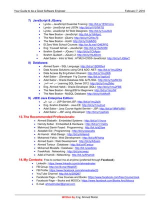 Your Guide to be a Good Software Engineer February 7, 2016
___________________________________________________________________________________________
Written by: Eng. Ahmed Mater
7) JavaScript & JQuery:
 Lynda – JavaScript Essential Training: http://bit.ly/1EW7omq
 Lynda - JavaScript and JSON: http://bit.ly/1F97W7G
 Lynda - JavaScript for Web Designers: http://bit.ly/1uxu9Uz
 The New Boston - JavaScript: http://bit.ly/1dHIgnL
 The New Boston - jQuery: http://bit.ly/1CWkc75
 The New Boston - AJAX: http://bit.ly/1IoMk5G
 El Zero Web School Courses: http://on.fb.me/1O4EPFG
 Eng. Youssef Islmail – JavaScript: http://bit.ly/1NJ5O89
 Ibrahim Qudeeh – JQuery 1: http://bit.ly/1ChApsv
 Ibrahim Qudeeh – JQuery 2: http://bit.ly/1NJ64nm
 Adel Sabor - Intro to Web : HTML5+CSS3+JavaScript: http://bit.ly/1JQfexT
8) Databases:
 Ahmed Syam - SQL Language: http://bit.ly/1SDRRx4
 Data Access Solutions using C# & ADO .NET: http://bit.ly/1mu2DKa
 Data Access By Eng-Eslam Ghanem: http://bit.ly/1mu2K8i
 Adel Sabor - JDeveloper 11g Course: http://bit.ly/1jqdUc5
 Adel Sabor - Oracle Database SQL & PL/SQL: http://bit.ly/1jqdW3G
 ‫النجار‬ ‫أحمد‬ .‫م‬ - Learning SQL Server 2012: http://bit.ly/1mu2Mxc
 Eng. Ahmed Habib - Oracle Developer (SQL): http://bit.ly/1mu2FBE
 The New Boston - MongoDB for Beginners: http://bit.ly/1IoLrtW
 The New Boston - MySQL Database: http://bit.ly/1IoMvxR
9) J2EE Java Enterprise Edition:
 ‫على‬ ‫عهود‬ .‫م‬ - JSP-Servlet-JSF: http://bit.ly/1mu2qXi
 Eng. Ibrahim Eladdah - Java EE: http://bit.ly/1mu2rud
 Adel Sabor - Java Course Applet Servlet – JSP: http://bit.ly/1MWVdW1
 Adel Sabor – JSF using JDeveloper: http://bit.ly/1jqeXsA
13.The Recommended Professionals:
 Ahmed Eltabakh : Embedded Systems : http://bit.ly/1i1ncvx
 Hamdy Soltan : Embedded & Hardware : http://bit.ly/1i1neDy
 Mahmoud Samir Fayed : Programming : http://bit.ly/a25sw
 Abdallah Eid : Programming : http://bit.ly/qswcafw
 Ali Hamdi : Web Design : http://bit.ly/AHamdi
 Mohamed Yahia : Web Development : http://bit.ly/MYahia
 Ahmed Syam : Web Development : http://bit.ly/ASyam
 Ahmed Tartour : Database : http://bit.ly/ATartour
 Mohamed Mostafa : Database : http://bit.ly/asdtckq
 Free4Arab : Networking : http://bit.ly/xcvwaz
 Adel el Hamidi : Networking : http://bit.ly/AHamidi
14.My Contacts: Free to contact me at anytime (preferred through Facebook)
 LinkedIn : https://www.linkedin.com/in/ahmedmater
 FB Group: http://on.fb.me/1MqbSFi
 FB Profile: https://www.facebook.com/ahmedmater20
 YouTube Channel: http://bit.ly/20lQl67
 Facebook Page – Free Courses and Books: https://www.facebook.com/free.Course.book
 Facebook Page – Books and MOOCs: https://www.facebook.com/Books.And.Moocs
 E-mail: ahmedmotair@gmail.com
 