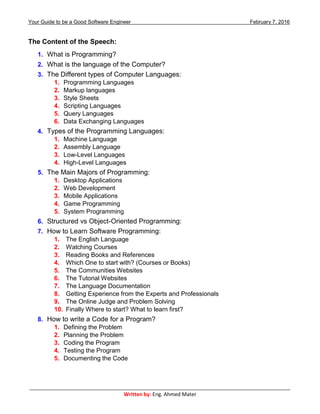 Your Guide to be a Good Software Engineer February 7, 2016
___________________________________________________________________________________________
Written by: Eng. Ahmed Mater
The Content of the Speech:
1. What is Programming?
2. What is the language of the Computer?
3. The Different types of Computer Languages:
1. Programming Languages
2. Markup languages
3. Style Sheets
4. Scripting Languages
5. Query Languages
6. Data Exchanging Languages
4. Types of the Programming Languages:
1. Machine Language
2. Assembly Language
3. Low-Level Languages
4. High-Level Languages
5. The Main Majors of Programming:
1. Desktop Applications
2. Web Development
3. Mobile Applications
4. Game Programming
5. System Programming
6. Structured vs Object-Oriented Programming:
7. How to Learn Software Programming:
1. The English Language
2. Watching Courses
3. Reading Books and References
4. Which One to start with? (Courses or Books)
5. The Communities Websites
6. The Tutorial Websites
7. The Language Documentation
8. Getting Experience from the Experts and Professionals
9. The Online Judge and Problem Solving
10. Finally Where to start? What to learn first?
8. How to write a Code for a Program?
1. Defining the Problem
2. Planning the Problem
3. Coding the Program
4. Testing the Program
5. Documenting the Code
 