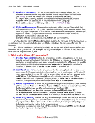 Your Guide to be a Good Software Engineer February 7, 2016
___________________________________________________________________________________________
Written by: Eng. Ahmed Mater
3) Low-Level Languages: They are languages which are more developed than the
Assembly and the Machine Language, they use also the English words for instructions
(Ex: printf(): to o/p on the console) and symbols for operations (Ex: 3+2).
It’s simpler than Assembly, as some operations may need several lines of Codes in
Assembly which can be executed in only one statement in C Language.
Ex: to add 2 numbers, 5 and 6 then print the result ( printf(“%d”, (2+5) ); )
4) High-Level Languages: These are the most advanced Languages of them at all, they
support what is known as OOP (Object Oriented Programming) - and we’ll talk about it later-,
these languages can perform more advanced tasks like Network Development, Designing an
Application with GUI (Graphical User Interface), Database Management and report
generation and more other advanced stuff.
Examples of these Languages are Java, Python, C# and more other.
We have to know that The Machine Language is closer to the Hardware of the Computer and as
we go higher from the Assembly to the Low-Level to the High-Level the more we get far from the
Hardware.
And also the more we got far from the Hardware the more advanced stuff we can perform and
the slower the program will be. (For example: the program developed in C is hard to be coded but
faster than the program coded in java).
5. What are the Majors of Programming?
1) Desktop Applications: In which the programmer develops an application to run on a
desktop computer without using the internet like (MS Word or Notepad or AutoCAD), may be
application for small business such as an Accounting Application for a Mall, and this could be
accomplished by high-level Language such as: Java or C# or Python with the help of a
Database (if needed) such as MySQL or SQL Server or any other DB.
2) Web Development: In which the programmer develops an application to run on a server
so as a user, I will need access to the internet so I can use it, also to design a Web site with
many pages and services, and this could be accomplished using a Markup Language such
as HTML and Style Sheets such as CSS and a Scripting Language such as PHP or
JavaScript or may be a Programming Language such as Java or C# or Python, also with a
Database Management System (if needed) such as MySQL or PostgreSQL
3) Mobile Applications: In which the programmer develops an application to run on a mobile
platform (such as Android or Windows Phone or iOS) and devices such as Tablets or TVs.
But For each platform we use different Language and a different IDE
For Android you can use Java as a Language and Android Studio as an IDE
For Windows Phone you can use C# as a Language and MS Visual Studio as an IDE
For iOS you can use Objective-C or Swift as a Language and Xcode or Cocoa as an IDE.
4) Game Programming: In which the programmer develops Games and Graphical animated
applications, this major may be one of the difficult majors as it need to develop in a low-level
languages such as C++ as it runs faster and more efficient, it also require a high degree of
technical proficiency, (but trust me it’s fun to develop games)
You can also develop games using Java or Python and Web Games using HTML5 and JavaScript,
but the efficient games are developed in C++.
 
