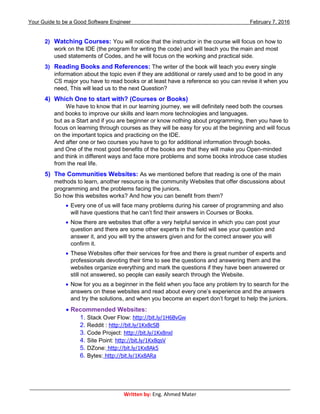 Your Guide to be a Good Software Engineer February 7, 2016
___________________________________________________________________________________________
Written by: Eng. Ahmed Mater
2) Watching Courses: You will notice that the instructor in the course will focus on how to
work on the IDE (the program for writing the code) and will teach you the main and most
used statements of Codes, and he will focus on the working and practical side.
3) Reading Books and References: The writer of the book will teach you every single
information about the topic even if they are additional or rarely used and to be good in any
CS major you have to read books or at least have a reference so you can revise it when you
need, This will lead us to the next Question?
4) Which One to start with? (Courses or Books)
We have to know that in our learning journey, we will definitely need both the courses
and books to improve our skills and learn more technologies and languages.
but as a Start and if you are beginner or know nothing about programming, then you have to
focus on learning through courses as they will be easy for you at the beginning and will focus
on the important topics and practicing on the IDE.
And after one or two courses you have to go for additional information through books.
and One of the most good benefits of the books are that they will make you Open-minded
and think in different ways and face more problems and some books introduce case studies
from the real life.
5) The Communities Websites: As we mentioned before that reading is one of the main
methods to learn, another resource is the community Websites that offer discussions about
programming and the problems facing the juniors.
So how this websites works? And how you can benefit from them?
 Every one of us will face many problems during his career of programming and also
will have questions that he can’t find their answers in Courses or Books.
 Now there are websites that offer a very helpful service in which you can post your
question and there are some other experts in the field will see your question and
answer it, and you will try the answers given and for the correct answer you will
confirm it.
 These Websites offer their services for free and there is great number of experts and
professionals devoting their time to see the questions and answering them and the
websites organize everything and mark the questions if they have been answered or
still not answered, so people can easily search through the Website.
 Now for you as a beginner in the field when you face any problem try to search for the
answers on these websites and read about every one’s experience and the answers
and try the solutions, and when you become an expert don’t forget to help the juniors.
 Recommended Websites:
1. Stack Over Flow: http://bit.ly/1H6BvGw
2. Reddit : http://bit.ly/1Kx8cSB
3. Code Project: http://bit.ly/1Kx8nxl
4. Site Point: http://bit.ly/1Kx8qsV
5. DZone: http://bit.ly/1Kx8Ak5
6. Bytes: http://bit.ly/1Kx8ARa
 