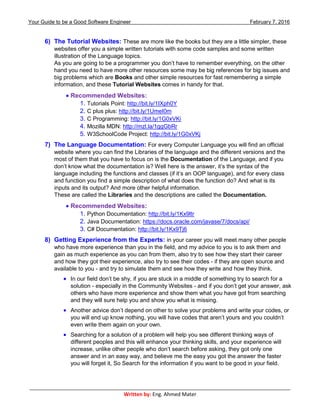 Your Guide to be a Good Software Engineer February 7, 2016
___________________________________________________________________________________________
Written by: Eng. Ahmed Mater
6) The Tutorial Websites: These are more like the books but they are a little simpler, these
websites offer you a simple written tutorials with some code samples and some written
illustration of the Language topics.
As you are going to be a programmer you don’t have to remember everything, on the other
hand you need to have more other resources some may be big references for big issues and
big problems which are Books and other simple resources for fast remembering a simple
information, and these Tutorial Websites comes in handy for that.
 Recommended Websites:
1. Tutorials Point: http://bit.ly/1IXph0Y
2. C plus plus: http://bit.ly/1UmeI0m
3. C Programming: http://bit.ly/1G0xVKi
4. Mozilla MDN: http://mzl.la/1ggGbRr
5. W3SchoolCode Project: http://bit.ly/1G0xVKj
7) The Language Documentation: For every Computer Language you will find an official
website where you can find the Libraries of the language and the different versions and the
most of them that you have to focus on is the Documentation of the Language, and if you
don’t know what the documentation is? Well here is the answer, it’s the syntax of the
language including the functions and classes (if it’s an OOP language), and for every class
and function you find a simple description of what does the function do? And what is its
inputs and its output? And more other helpful information.
These are called the Libraries and the descriptions are called the Documentation.
 Recommended Websites:
1. Python Documentation: http://bit.ly/1Kx9ltr
2. Java Documentation: https://docs.oracle.com/javase/7/docs/api/
3. C# Documentation: http://bit.ly/1Kx9Tj6
8) Getting Experience from the Experts: in your career you will meet many other people
who have more experience than you in the field, and my advice to you is to ask them and
gain as much experience as you can from them, also try to see how they start their career
and how they got their experience, also try to see their codes - if they are open source and
available to you - and try to simulate them and see how they write and how they think.
 In our field don’t be shy, if you are stuck in a middle of something try to search for a
solution - especially in the Community Websites - and if you don’t get your answer, ask
others who have more experience and show them what you have got from searching
and they will sure help you and show you what is missing.
 Another advice don’t depend on other to solve your problems and write your codes, or
you will end up know nothing, you will have codes that aren’t yours and you couldn’t
even write them again on your own.
 Searching for a solution of a problem will help you see different thinking ways of
different peoples and this will enhance your thinking skills, and your experience will
increase, unlike other people who don’t search before asking, they got only one
answer and in an easy way, and believe me the easy you got the answer the faster
you will forget it, So Search for the information if you want to be good in your field.
 