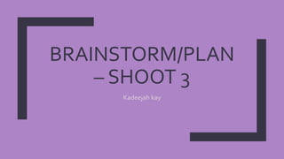 BRAINSTORM/PLAN
– SHOOT 3
Kadeejah kay
 