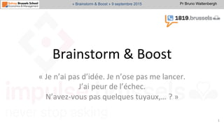 Pr Bruno Wattenbergh« Brainstorm & Boost » 9 septembre 2015
Brainstorm	
  &	
  Boost	
  	
  
«	
  Je	
  n’ai	
  pas	
  d’idée.	
  Je	
  n’ose	
  pas	
  me	
  lancer.	
  	
  
J’ai	
  peur	
  de	
  l’échec.	
  	
  
N’avez-­‐vous	
  pas	
  quelques	
  tuyaux,…	
  ?	
  »	
  	
  
1	
  
 