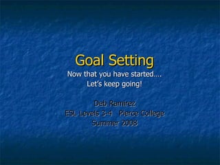 Goal Setting Now that you have started…. Let’s keep going! Deb Ramirez ESL Levels 3-4  Pierce College Summer 2008 