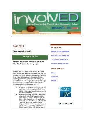 May 2014
Welcome to Involved!
Top Stories for May
Helping Your Child Read English When
You Don't Speak the Language
Parents who don't speak English well or who don't
read English often worry about how they can help their
children succeed in learning to read English. Reading
is so critical to educational success, non-English-
speaking parents feel at a loss as to how they can
support their children. Happily, there are several ways
parents can be a strong and effective help to their
young English language learners (ELLs).
 Read books in the home language. According
to the latest research, children who learn to
read in one language learn to read in another
language more easily.
 Read bilingual books together. These books
tell stories in both English and the child's
home language, which strengthen both the
child's reading skills and his or her English
education. For suggestions, visit the website
"Celebrate Reading in Two Languages," a
bilingual book list for Spanish speakers, and
"ELL Stories," a book list of multicultural
children coming to the U.S. and learning to
May articles
Helping Your Child Read English
Boost Your Child's Reading Skills
The Benefits of Reading Aloud
Prepare for Standardized Tests
BrainstormUSA
Website
Scholarships
Rewards
 