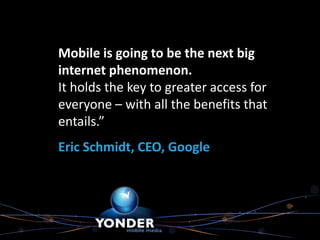 Mobile is going to be the next big
internet phenomenon.
It holds the key to greater access for
everyone – with all the benefits that
entails.”
Eric Schmidt, CEO, Google
 