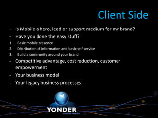 Client Side
- Is Mobile a hero, lead or support medium for my brand?
- Have you done the easy stuff?
1.   Basic mobile presence
2.   Distribution of information and basic self service
3.   Build a community around your brand
- Competitive advantage, cost reduction, customer
  empowerment
- Your business model
- Your legacy business processes
 