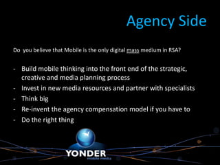 Agency Side
Do you believe that Mobile is the only digital mass medium in RSA?


- Build mobile thinking into the front end of the strategic,
  creative and media planning process
- Invest in new media resources and partner with specialists
- Think big
- Re-invent the agency compensation model if you have to
- Do the right thing
 