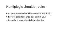Hemiplegic shoulder pain:-
• Incidence somewhere between 5% and 80% !
• Severe, persistent shoulder pain in 5% !
• Secondary, muscular-skeletal disorder.
 