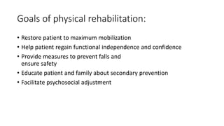 Goals of physical rehabilitation:
• Restore patient to maximum mobilization
• Help patient regain functional independence and confidence
• Provide measures to prevent falls and
ensure safety
• Educate patient and family about secondary prevention
• Facilitate psychosocial adjustment
 