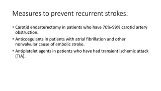 Measures to prevent recurrent strokes:
• Carotid endarterectomy in patients who have 70%-99% carotid artery
obstruction.
• Anticoagulants in patients with atrial fibrillation and other
nonvalvular cause of embolic stroke.
• Antiplatelet agents in patients who have had transient ischemic attack
(TIA).
 