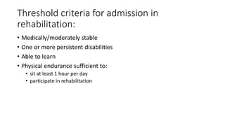 Threshold criteria for admission in
rehabilitation:
• Medically/moderately stable
• One or more persistent disabilities
• Able to learn
• Physical endurance sufficient to:
• sit at least 1 hour per day
• participate in rehabilitation
 