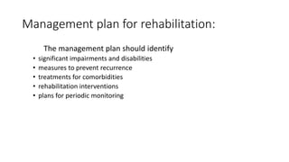 Management plan for rehabilitation:
The management plan should identify
• significant impairments and disabilities
• measures to prevent recurrence
• treatments for comorbidities
• rehabilitation interventions
• plans for periodic monitoring
 