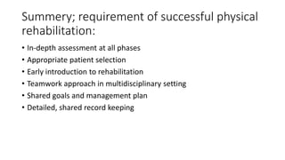 Summery; requirement of successful physical
rehabilitation:
• In-depth assessment at all phases
• Appropriate patient selection
• Early introduction to rehabilitation
• Teamwork approach in multidisciplinary setting
• Shared goals and management plan
• Detailed, shared record keeping
 