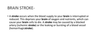BRAIN STROKE-
• A stroke occurs when the blood supply to your brain is interrupted or
reduced. This deprives your brain of oxygen and nutrients, which can
cause your brain cells to die. A stroke may be caused by a blocked
artery (ischemic stroke) or the leaking or bursting of a blood vessel
(hemorrhagicstroke).
 