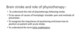 Brain stroke and role of physiotherapy:-
• To understand the role of physiotherapy following stroke.
• To be aware of causes of hemiplegic shoulder pain and methods of
prevention.
• To recognize the importance of positioning and know how to
position an patient with acute stroke.
• To understand the term Early mobilization.
 