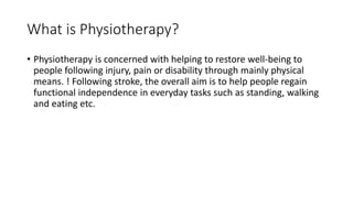 What is Physiotherapy?
• Physiotherapy is concerned with helping to restore well-being to
people following injury, pain or disability through mainly physical
means. ! Following stroke, the overall aim is to help people regain
functional independence in everyday tasks such as standing, walking
and eating etc.
 