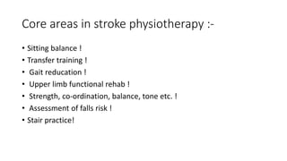 Core areas in stroke physiotherapy :-
• Sitting balance !
• Transfer training !
• Gait reducation !
• Upper limb functional rehab !
• Strength, co-ordination, balance, tone etc. !
• Assessment of falls risk !
• Stair practice!
 