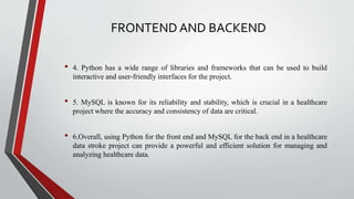 FRONTEND AND BACKEND
• 4. Python has a wide range of libraries and frameworks that can be used to build
interactive and user-friendly interfaces for the project.
• 5. MySQL is known for its reliability and stability, which is crucial in a healthcare
project where the accuracy and consistency of data are critical.
• 6.Overall, using Python for the front end and MySQL for the back end in a healthcare
data stroke project can provide a powerful and efficient solution for managing and
analyzing healthcare data.
 
