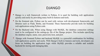 DJANGO
• Django is a web framework written in Python, It is used for building web applications
quickly and easily by providing many built-in features and tools.
• On the frontend side, Python can be used with various web development frameworks and
libraries such as Flask, Bottle, and Pyramid. These frameworks provide tools for building
web applications using Python code.
• On the Backend side, When using Django with MySQL, the database connection settings
need to be configured in the settings.py file of the Django project. This includes specifying
the database engine, name, user, password, host, and port.
• Django with frontend Python and backend MySQL is a powerful combination for building
web applications quickly and easily. With Django's built-in features and tools, developers can
focus on building the application logic while MySQL provides a reliable and scalable
backend for storing and managing data.
 