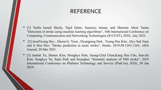 REFERENCE
• [1] Tasfia Ismail Shoily, Tajul Islam, Sumaiya Jannat, and Sharmin Akter Tanna
"Detection of stroke using machine learning algorithms", 10th International Conference on
Computing, Communication and Networking Technologies (ICCCNT), IEEE, July 2022.
• [2] JoonNyung Heo , Jihoon G. Yoon , Hyungjong Park , Young Dae Kim , Hyo Suk Nam
and Ji Hoe Heo. "Stroke prediction in acute stroke", Stroke. 2019;50:1263-1265, AHA
Journal, 20 Mar 2021.
• [3] Jaehak Yu, Damee Kim, Hongkyu Park, Seung-Chul Chon,Kang Hee Cho, Sun-Jin
Kim, Sungkyu Yu, Sejin Park and Seunghee “Semantic analysis of NIH stroke”, 2019
International Conference on Platform Technology and Service (PlatCon), IEEE, 30 Jan
2019.
 