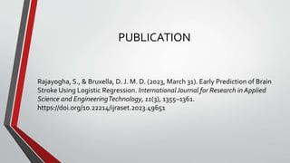 PUBLICATION
Rajayogha, S., & Bruxella, D. J. M. D. (2023, March 31). Early Prediction of Brain
Stroke Using Logistic Regression. InternationalJournal for Research in Applied
Science and EngineeringTechnology, 11(3), 1355–1361.
https://doi.org/10.22214/ijraset.2023.49651
 