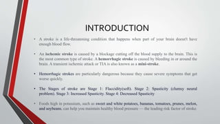 INTRODUCTION
• A stroke is a life-threatening condition that happens when part of your brain doesn't have
enough blood flow.
• An ischemic stroke is caused by a blockage cutting off the blood supply to the brain. This is
the most common type of stroke. A hemorrhagic stroke is caused by bleeding in or around the
brain. A transient ischemic attack or TIA is also known as a mini-stroke.
• Hemorrhagic strokes are particularly dangerous because they cause severe symptoms that get
worse quickly.
• The Stages of stroke are Stage 1: Flaccidity(soft). Stage 2: Spasticity (clumsy neural
problem). Stage 3: Increased Spasticity. Stage 4: Decreased Spasticity
• Foods high in potassium, such as sweet and white potatoes, bananas, tomatoes, prunes, melon,
and soybeans, can help you maintain healthy blood pressure — the leading risk factor of stroke.
 